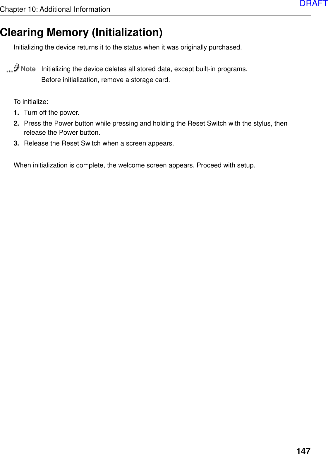Chapter 10: Additional Information147Clearing Memory (Initialization)Initializing the device returns it to the status when it was originally purchased.NoteInitializing the device deletes all stored data, except built-in programs.Before initialization, remove a storage card.To initialize:1. Turn off the power.2. Press the Power button while pressing and holding the Reset Switch with the stylus, thenrelease the Power button.3. Release the Reset Switch when a screen appears.When initialization is complete, the welcome screen appears. Proceed with setup.DRAFT