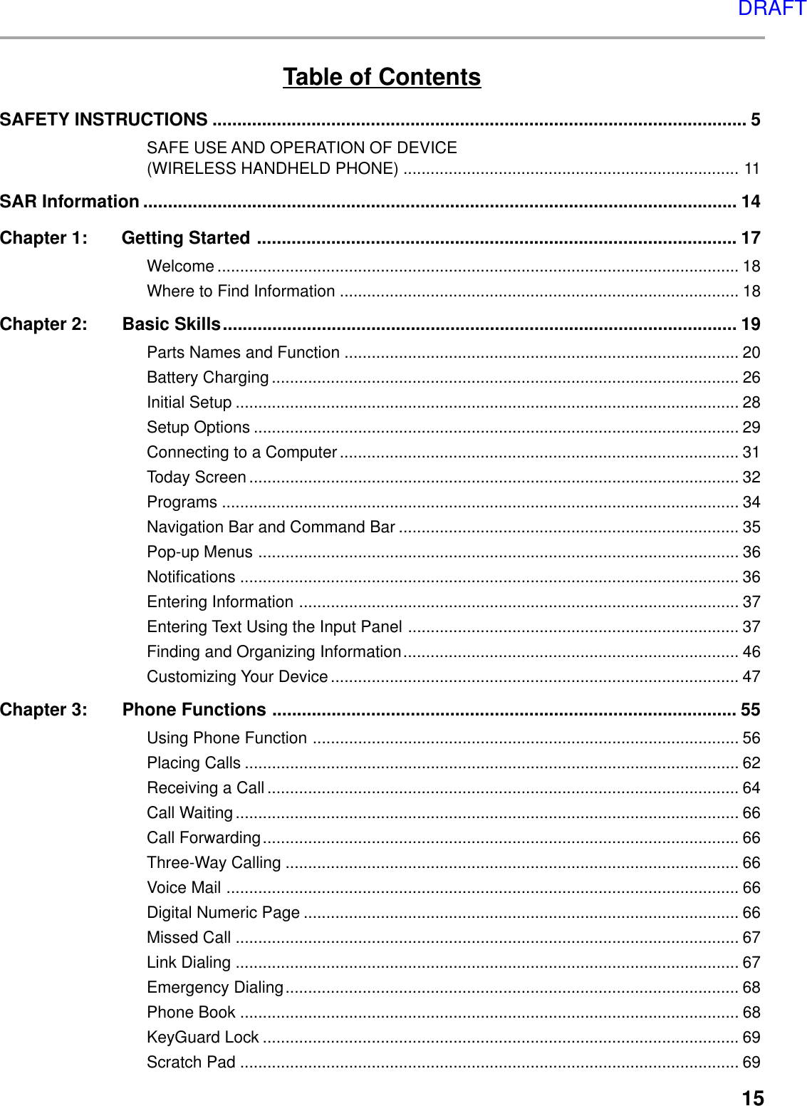 15Table of ContentsSAFETY INSTRUCTIONS ............................................................................................................ 5SAFE USE AND OPERATION OF DEVICE(WIRELESS HANDHELD PHONE) .......................................................................... 11SAR Information ........................................................................................................................ 14Chapter 1: Getting Started ................................................................................................. 17Welcome ................................................................................................................... 18Where to Find Information ........................................................................................ 18Chapter 2: Basic Skills........................................................................................................ 19Parts Names and Function ....................................................................................... 20Battery Charging....................................................................................................... 26Initial Setup ............................................................................................................... 28Setup Options ........................................................................................................... 29Connecting to a Computer........................................................................................ 31Today Screen ............................................................................................................ 32Programs .................................................................................................................. 34Navigation Bar and Command Bar ........................................................................... 35Pop-up Menus .......................................................................................................... 36Notifications .............................................................................................................. 36Entering Information ................................................................................................. 37Entering Text Using the Input Panel ......................................................................... 37Finding and Organizing Information.......................................................................... 46Customizing Your Device.......................................................................................... 47Chapter 3: Phone Functions .............................................................................................. 55Using Phone Function .............................................................................................. 56Placing Calls ............................................................................................................. 62Receiving a Call........................................................................................................ 64Call Waiting............................................................................................................... 66Call Forwarding......................................................................................................... 66Three-Way Calling .................................................................................................... 66Voice Mail ................................................................................................................. 66Digital Numeric Page ................................................................................................ 66Missed Call ............................................................................................................... 67Link Dialing ............................................................................................................... 67Emergency Dialing.................................................................................................... 68Phone Book .............................................................................................................. 68KeyGuard Lock ......................................................................................................... 69Scratch Pad .............................................................................................................. 69DRAFT