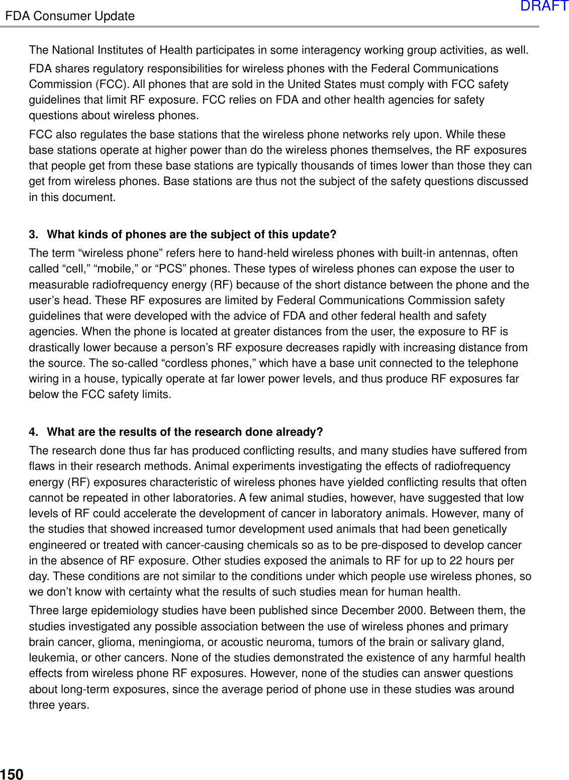 FDA Consumer Update150The National Institutes of Health participates in some interagency working group activities, as well.FDA shares regulatory responsibilities for wireless phones with the Federal CommunicationsCommission (FCC). All phones that are sold in the United States must comply with FCC safetyguidelines that limit RF exposure. FCC relies on FDA and other health agencies for safetyquestions about wireless phones.FCC also regulates the base stations that the wireless phone networks rely upon. While thesebase stations operate at higher power than do the wireless phones themselves, the RF exposuresthat people get from these base stations are typically thousands of times lower than those they canget from wireless phones. Base stations are thus not the subject of the safety questions discussedin this document.3. What kinds of phones are the subject of this update?The term “wireless phone” refers here to hand-held wireless phones with built-in antennas, oftencalled “cell,” “mobile,” or “PCS” phones. These types of wireless phones can expose the user tomeasurable radiofrequency energy (RF) because of the short distance between the phone and theuser’s head. These RF exposures are limited by Federal Communications Commission safetyguidelines that were developed with the advice of FDA and other federal health and safetyagencies. When the phone is located at greater distances from the user, the exposure to RF isdrastically lower because a person’s RF exposure decreases rapidly with increasing distance fromthe source. The so-called “cordless phones,” which have a base unit connected to the telephonewiring in a house, typically operate at far lower power levels, and thus produce RF exposures farbelow the FCC safety limits.4. What are the results of the research done already?The research done thus far has produced conflicting results, and many studies have suffered fromflaws in their research methods. Animal experiments investigating the effects of radiofrequencyenergy (RF) exposures characteristic of wireless phones have yielded conflicting results that oftencannot be repeated in other laboratories. A few animal studies, however, have suggested that lowlevels of RF could accelerate the development of cancer in laboratory animals. However, many ofthe studies that showed increased tumor development used animals that had been geneticallyengineered or treated with cancer-causing chemicals so as to be pre-disposed to develop cancerin the absence of RF exposure. Other studies exposed the animals to RF for up to 22 hours perday. These conditions are not similar to the conditions under which people use wireless phones, sowe don’t know with certainty what the results of such studies mean for human health.Three large epidemiology studies have been published since December 2000. Between them, thestudies investigated any possible association between the use of wireless phones and primarybrain cancer, glioma, meningioma, or acoustic neuroma, tumors of the brain or salivary gland,leukemia, or other cancers. None of the studies demonstrated the existence of any harmful healtheffects from wireless phone RF exposures. However, none of the studies can answer questionsabout long-term exposures, since the average period of phone use in these studies was aroundthree years.DRAFT