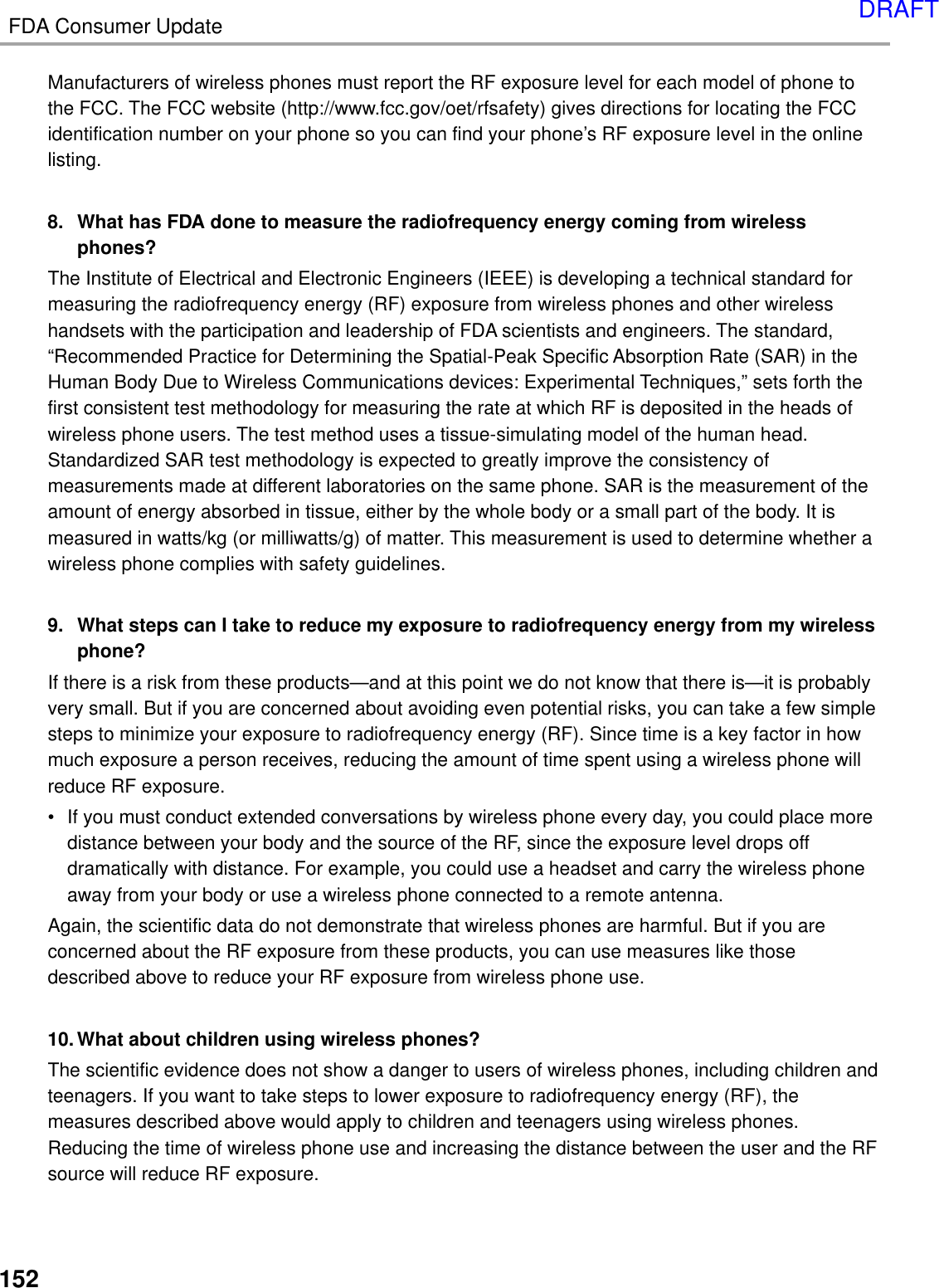 FDA Consumer Update152Manufacturers of wireless phones must report the RF exposure level for each model of phone tothe FCC. The FCC website (http://www.fcc.gov/oet/rfsafety) gives directions for locating the FCCidentification number on your phone so you can find your phone’s RF exposure level in the onlinelisting.8. What has FDA done to measure the radiofrequency energy coming from wirelessphones?The Institute of Electrical and Electronic Engineers (IEEE) is developing a technical standard formeasuring the radiofrequency energy (RF) exposure from wireless phones and other wirelesshandsets with the participation and leadership of FDA scientists and engineers. The standard,“Recommended Practice for Determining the Spatial-Peak Specific Absorption Rate (SAR) in theHuman Body Due to Wireless Communications devices: Experimental Techniques,” sets forth thefirst consistent test methodology for measuring the rate at which RF is deposited in the heads ofwireless phone users. The test method uses a tissue-simulating model of the human head.Standardized SAR test methodology is expected to greatly improve the consistency ofmeasurements made at different laboratories on the same phone. SAR is the measurement of theamount of energy absorbed in tissue, either by the whole body or a small part of the body. It ismeasured in watts/kg (or milliwatts/g) of matter. This measurement is used to determine whether awireless phone complies with safety guidelines.9. What steps can I take to reduce my exposure to radiofrequency energy from my wirelessphone?If there is a risk from these products—and at this point we do not know that there is—it is probablyvery small. But if you are concerned about avoiding even potential risks, you can take a few simplesteps to minimize your exposure to radiofrequency energy (RF). Since time is a key factor in howmuch exposure a person receives, reducing the amount of time spent using a wireless phone willreduce RF exposure.• If you must conduct extended conversations by wireless phone every day, you could place moredistance between your body and the source of the RF, since the exposure level drops offdramatically with distance. For example, you could use a headset and carry the wireless phoneaway from your body or use a wireless phone connected to a remote antenna.Again, the scientific data do not demonstrate that wireless phones are harmful. But if you areconcerned about the RF exposure from these products, you can use measures like thosedescribed above to reduce your RF exposure from wireless phone use.10. What about children using wireless phones?The scientific evidence does not show a danger to users of wireless phones, including children andteenagers. If you want to take steps to lower exposure to radiofrequency energy (RF), themeasures described above would apply to children and teenagers using wireless phones.Reducing the time of wireless phone use and increasing the distance between the user and the RFsource will reduce RF exposure.DRAFT