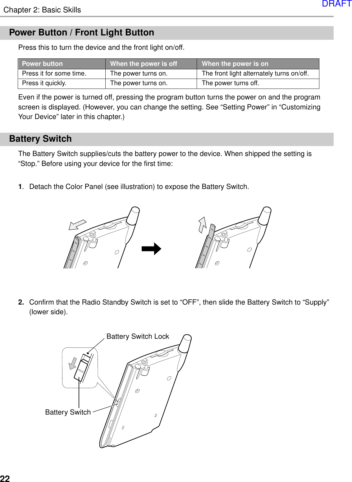 Chapter 2: Basic Skills22Battery SwitchBattery Switch LockPower Button / Front Light ButtonPress this to turn the device and the front light on/off.Even if the power is turned off, pressing the program button turns the power on and the programscreen is displayed. (However, you can change the setting. See “Setting Power” in “CustomizingYour Device” later in this chapter.)Battery SwitchThe Battery Switch supplies/cuts the battery power to the device. When shipped the setting is“Stop.” Before using your device for the first time:1. Detach the Color Panel (see illustration) to expose the Battery Switch.2. Confirm that the Radio Standby Switch is set to “OFF”, then slide the Battery Switch to “Supply”(lower side).Power button When the power is off When the power is onPress it for some time. The power turns on. The front light alternately turns on/off.Press it quickly. The power turns on. The power turns off.DRAFT