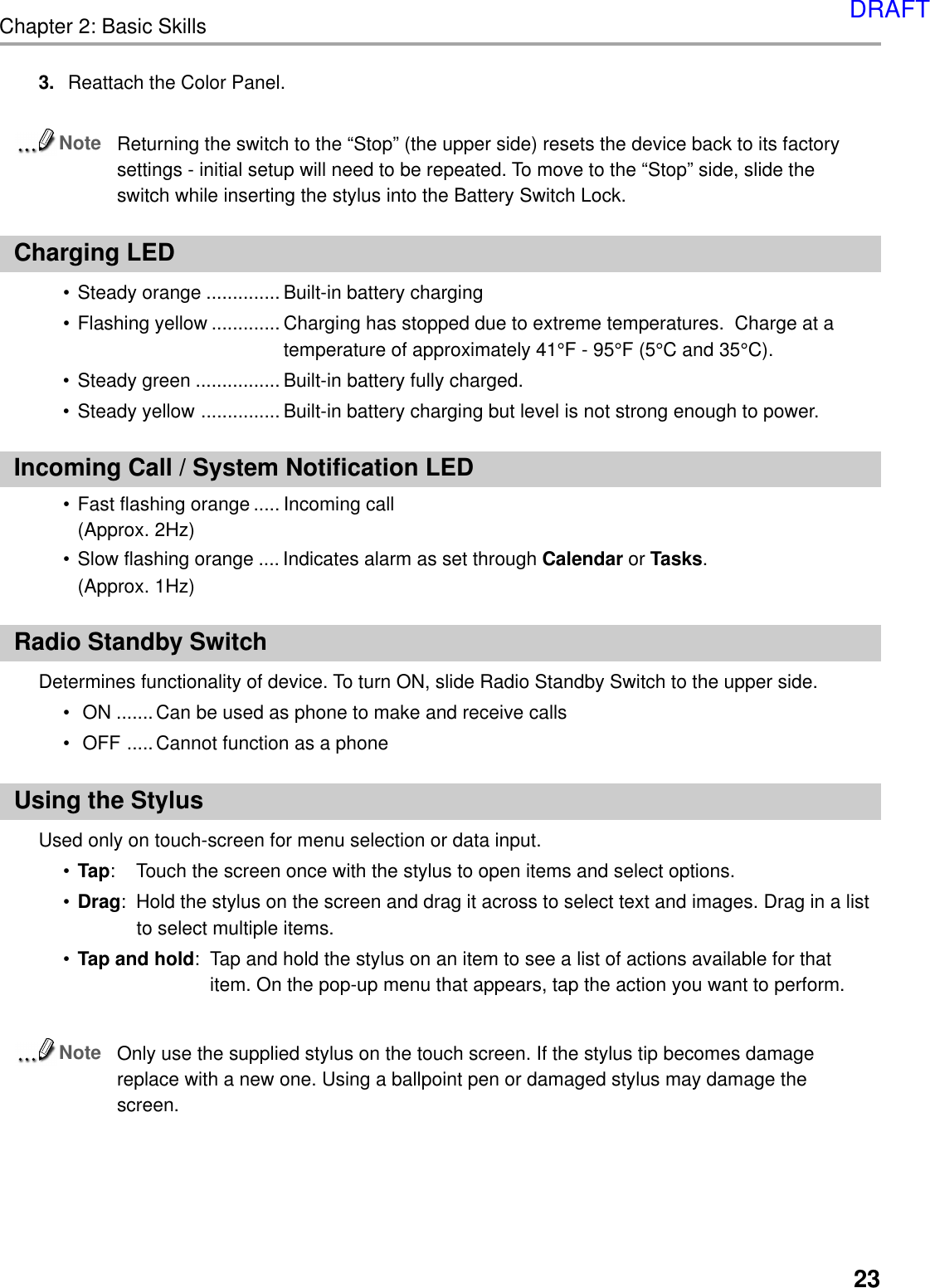 Chapter 2: Basic Skills233. Reattach the Color Panel.NoteReturning the switch to the “Stop” (the upper side) resets the device back to its factorysettings - initial setup will need to be repeated. To move to the “Stop” side, slide theswitch while inserting the stylus into the Battery Switch Lock.Charging LED• Steady orange .............. Built-in battery charging• Flashing yellow ............. Charging has stopped due to extreme temperatures.  Charge at atemperature of approximately 41°F - 95°F (5°C and 35°C).• Steady green ................ Built-in battery fully charged.• Steady yellow ............... Built-in battery charging but level is not strong enough to power.Incoming Call / System Notification LED• Fast flashing orange ..... Incoming call(Approx. 2Hz)• Slow flashing orange .... Indicates alarm as set through Calendar or Tasks.(Approx. 1Hz)Radio Standby SwitchDetermines functionality of device. To turn ON, slide Radio Standby Switch to the upper side.• ON .......Can be used as phone to make and receive calls• OFF .....Cannot function as a phoneUsing the StylusUsed only on touch-screen for menu selection or data input.•Tap: Touch the screen once with the stylus to open items and select options.•Drag: Hold the stylus on the screen and drag it across to select text and images. Drag in a listto select multiple items.•Tap and hold: Tap and hold the stylus on an item to see a list of actions available for thatitem. On the pop-up menu that appears, tap the action you want to perform.NoteOnly use the supplied stylus on the touch screen. If the stylus tip becomes damagereplace with a new one. Using a ballpoint pen or damaged stylus may damage thescreen.DRAFT