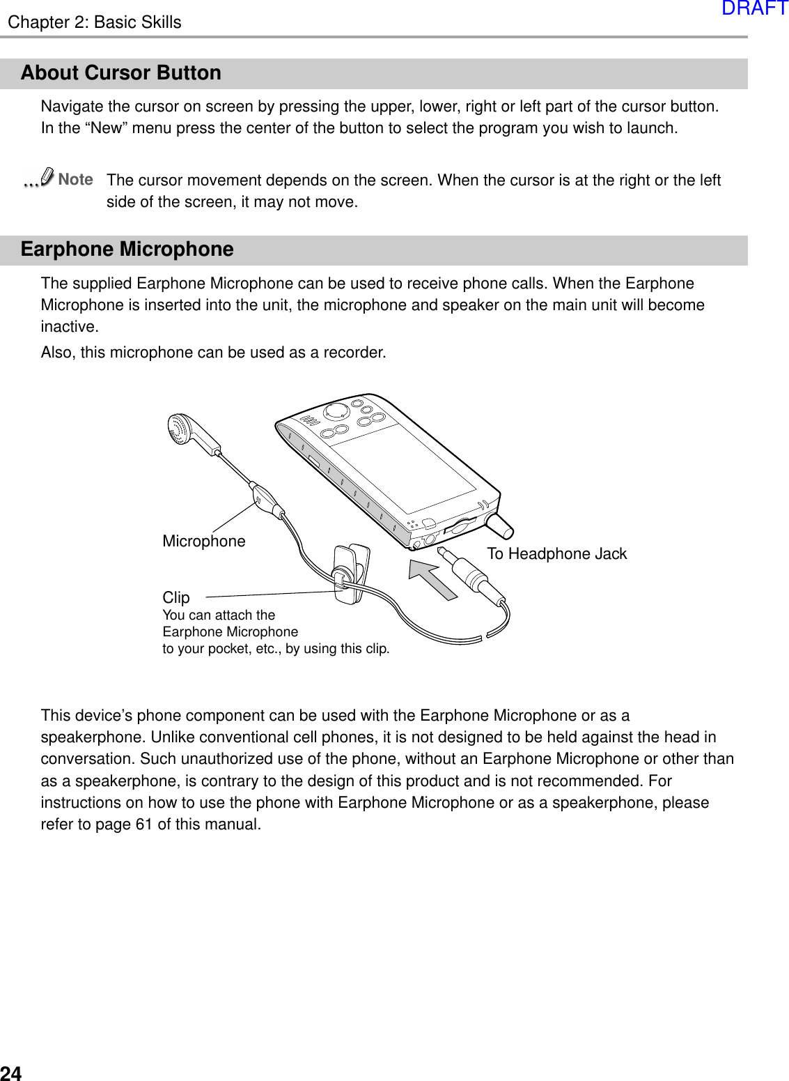 Chapter 2: Basic Skills24Microphone To Headphone JackClipYou can attach the Earphone Microphone to your pocket, etc., by using this clip.About Cursor ButtonNavigate the cursor on screen by pressing the upper, lower, right or left part of the cursor button.In the “New” menu press the center of the button to select the program you wish to launch.NoteThe cursor movement depends on the screen. When the cursor is at the right or the leftside of the screen, it may not move.Earphone MicrophoneThe supplied Earphone Microphone can be used to receive phone calls. When the EarphoneMicrophone is inserted into the unit, the microphone and speaker on the main unit will becomeinactive.Also, this microphone can be used as a recorder.This device’s phone component can be used with the Earphone Microphone or as aspeakerphone. Unlike conventional cell phones, it is not designed to be held against the head inconversation. Such unauthorized use of the phone, without an Earphone Microphone or other thanas a speakerphone, is contrary to the design of this product and is not recommended. Forinstructions on how to use the phone with Earphone Microphone or as a speakerphone, pleaserefer to page 61 of this manual.DRAFT