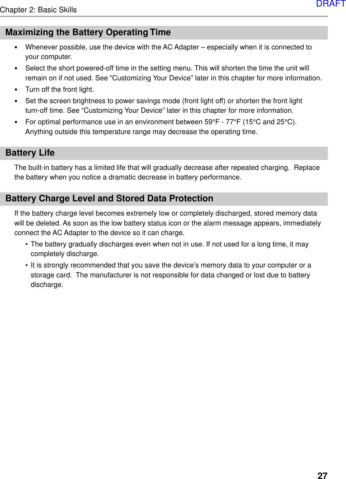 Chapter 2: Basic Skills27Maximizing the Battery Operating Time•Whenever possible, use the device with the AC Adapter – especially when it is connected toyour computer.•Select the short powered-off time in the setting menu. This will shorten the time the unit willremain on if not used. See “Customizing Your Device” later in this chapter for more information.•Turn off the front light.•Set the screen brightness to power savings mode (front light off) or shorten the front lightturn-off time. See “Customizing Your Device” later in this chapter for more information.•For optimal performance use in an environment between 59°F - 77°F (15°C and 25°C).Anything outside this temperature range may decrease the operating time.Battery LifeThe built-in battery has a limited life that will gradually decrease after repeated charging.  Replacethe battery when you notice a dramatic decrease in battery performance.Battery Charge Level and Stored Data ProtectionIf the battery charge level becomes extremely low or completely discharged, stored memory datawill be deleted. As soon as the low battery status icon or the alarm message appears, immediatelyconnect the AC Adapter to the device so it can charge.•The battery gradually discharges even when not in use. If not used for a long time, it maycompletely discharge.•It is strongly recommended that you save the device’s memory data to your computer or astorage card.  The manufacturer is not responsible for data changed or lost due to batterydischarge.DRAFT