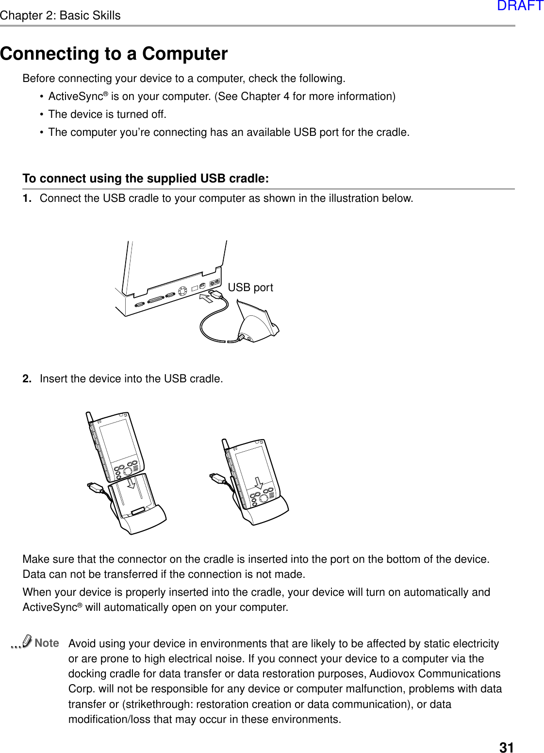 Chapter 2: Basic Skills31Connecting to a ComputerBefore connecting your device to a computer, check the following.•ActiveSync® is on your computer. (See Chapter 4 for more information)•The device is turned off.•The computer you’re connecting has an available USB port for the cradle.To connect using the supplied USB cradle:1. Connect the USB cradle to your computer as shown in the illustration below.2. Insert the device into the USB cradle.Make sure that the connector on the cradle is inserted into the port on the bottom of the device.Data can not be transferred if the connection is not made.When your device is properly inserted into the cradle, your device will turn on automatically andActiveSync® will automatically open on your computer.NoteAvoid using your device in environments that are likely to be affected by static electricityor are prone to high electrical noise. If you connect your device to a computer via thedocking cradle for data transfer or data restoration purposes, Audiovox CommunicationsCorp. will not be responsible for any device or computer malfunction, problems with datatransfer or (strikethrough: restoration creation or data communication), or datamodification/loss that may occur in these environments.USB portDRAFT