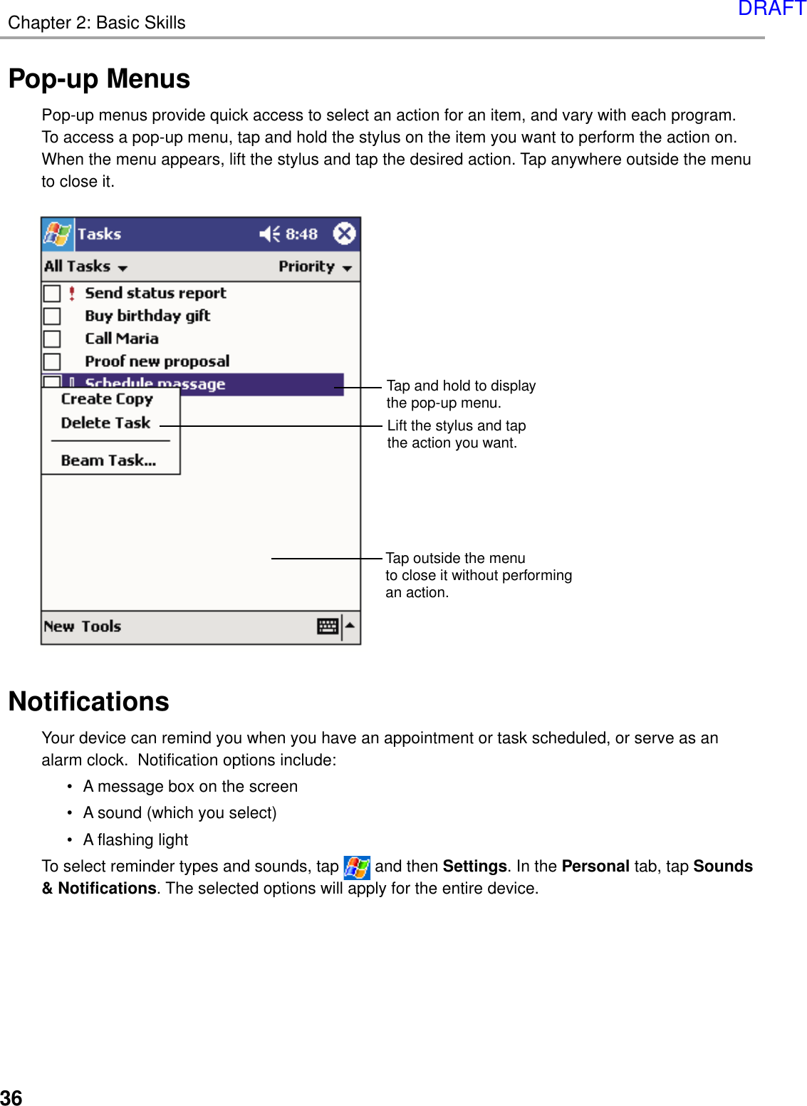 Chapter 2: Basic Skills36Pop-up MenusPop-up menus provide quick access to select an action for an item, and vary with each program.To access a pop-up menu, tap and hold the stylus on the item you want to perform the action on.When the menu appears, lift the stylus and tap the desired action. Tap anywhere outside the menuto close it.NotificationsYour device can remind you when you have an appointment or task scheduled, or serve as analarm clock.  Notification options include:• A message box on the screen• A sound (which you select)• A flashing lightTo select reminder types and sounds, tap   and then Settings. In the Personal tab, tap Sounds&amp; Notifications. The selected options will apply for the entire device.Tap and hold to displaythe pop-up menu.Lift the stylus and tapthe action you want.Tap outside the menuto close it without performingan action.DRAFT