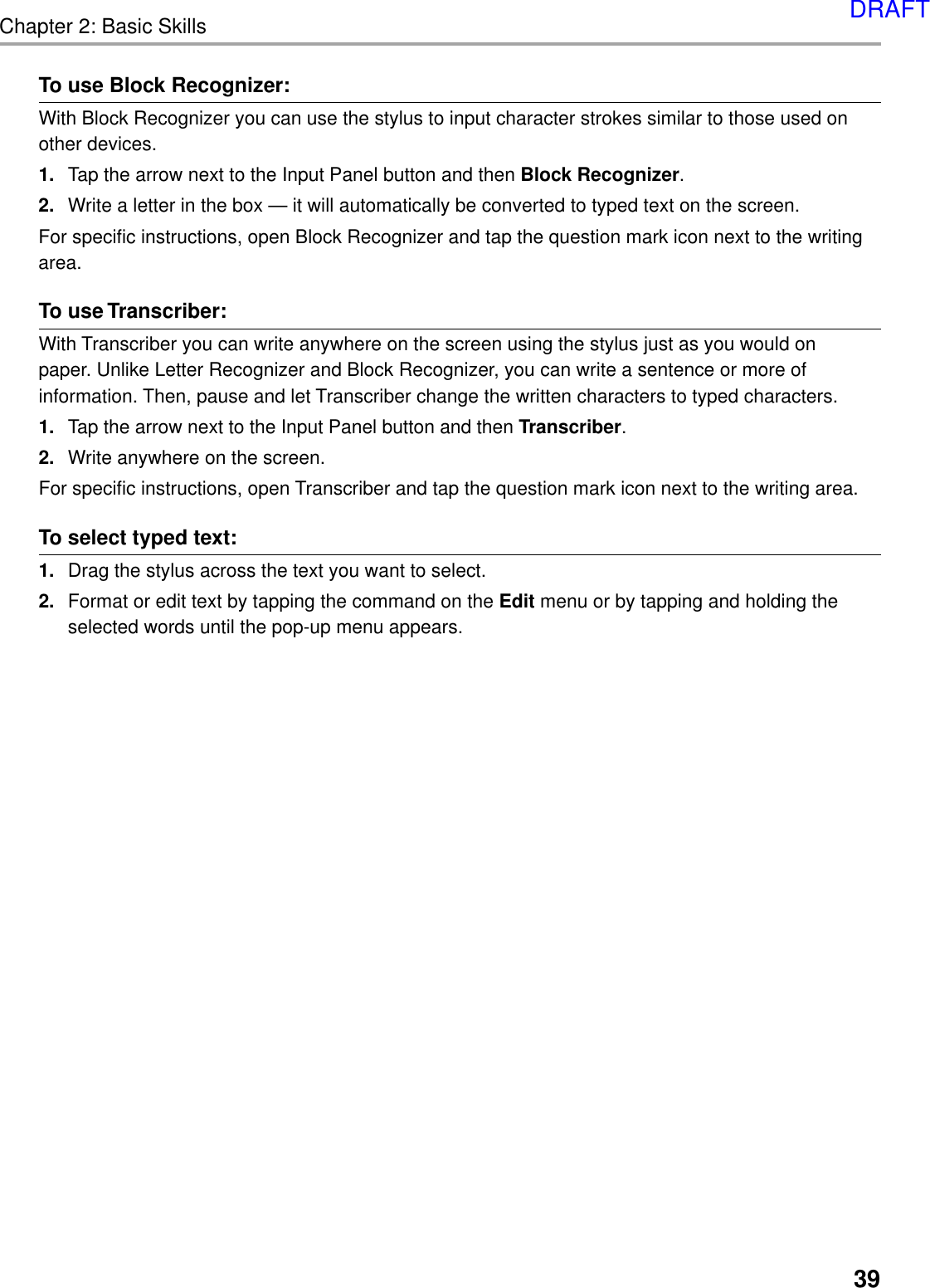 Chapter 2: Basic Skills39To use Block Recognizer:With Block Recognizer you can use the stylus to input character strokes similar to those used onother devices.1. Tap the arrow next to the Input Panel button and then Block Recognizer.2. Write a letter in the box — it will automatically be converted to typed text on the screen.For specific instructions, open Block Recognizer and tap the question mark icon next to the writingarea.To use Transcriber:With Transcriber you can write anywhere on the screen using the stylus just as you would onpaper. Unlike Letter Recognizer and Block Recognizer, you can write a sentence or more ofinformation. Then, pause and let Transcriber change the written characters to typed characters.1. Tap the arrow next to the Input Panel button and then Transcriber.2. Write anywhere on the screen.For specific instructions, open Transcriber and tap the question mark icon next to the writing area.To select typed text:1. Drag the stylus across the text you want to select.2. Format or edit text by tapping the command on the Edit menu or by tapping and holding theselected words until the pop-up menu appears.DRAFT