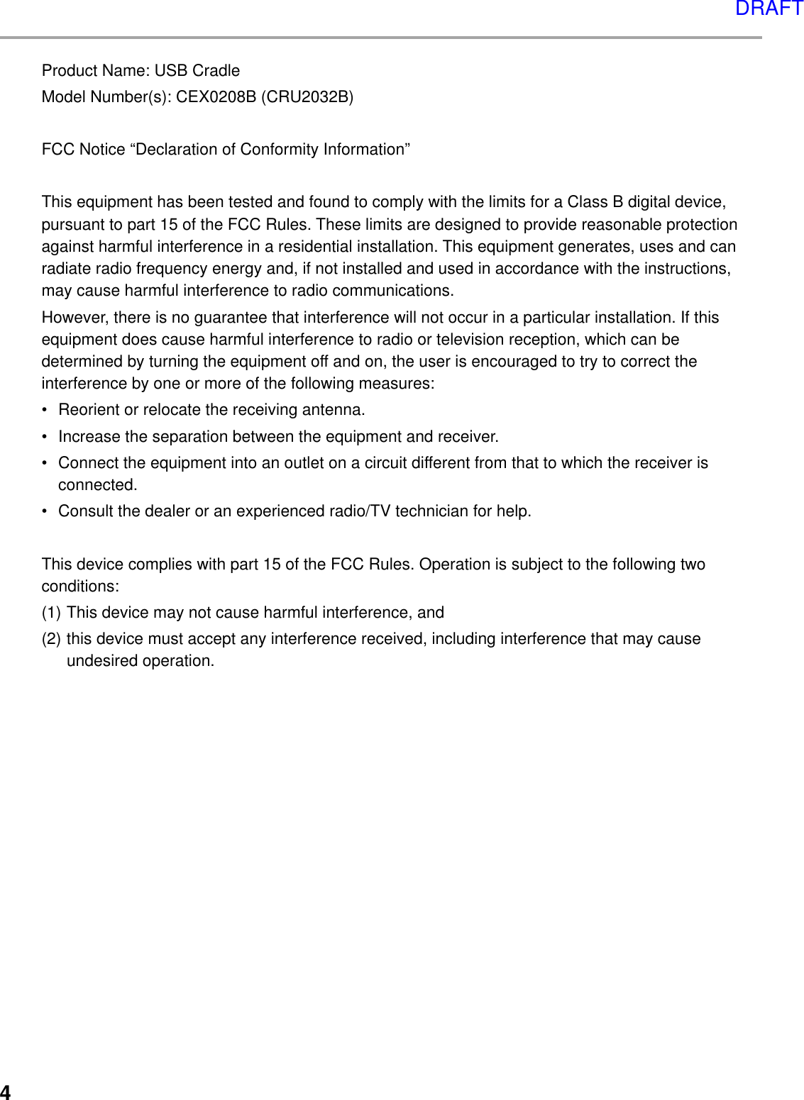 4Product Name: USB CradleModel Number(s): CEX0208B (CRU2032B)FCC Notice “Declaration of Conformity Information”This equipment has been tested and found to comply with the limits for a Class B digital device,pursuant to part 15 of the FCC Rules. These limits are designed to provide reasonable protectionagainst harmful interference in a residential installation. This equipment generates, uses and canradiate radio frequency energy and, if not installed and used in accordance with the instructions,may cause harmful interference to radio communications.However, there is no guarantee that interference will not occur in a particular installation. If thisequipment does cause harmful interference to radio or television reception, which can bedetermined by turning the equipment off and on, the user is encouraged to try to correct theinterference by one or more of the following measures:• Reorient or relocate the receiving antenna.• Increase the separation between the equipment and receiver.• Connect the equipment into an outlet on a circuit different from that to which the receiver isconnected.• Consult the dealer or an experienced radio/TV technician for help.This device complies with part 15 of the FCC Rules. Operation is subject to the following twoconditions:(1) This device may not cause harmful interference, and(2) this device must accept any interference received, including interference that may causeundesired operation.DRAFT