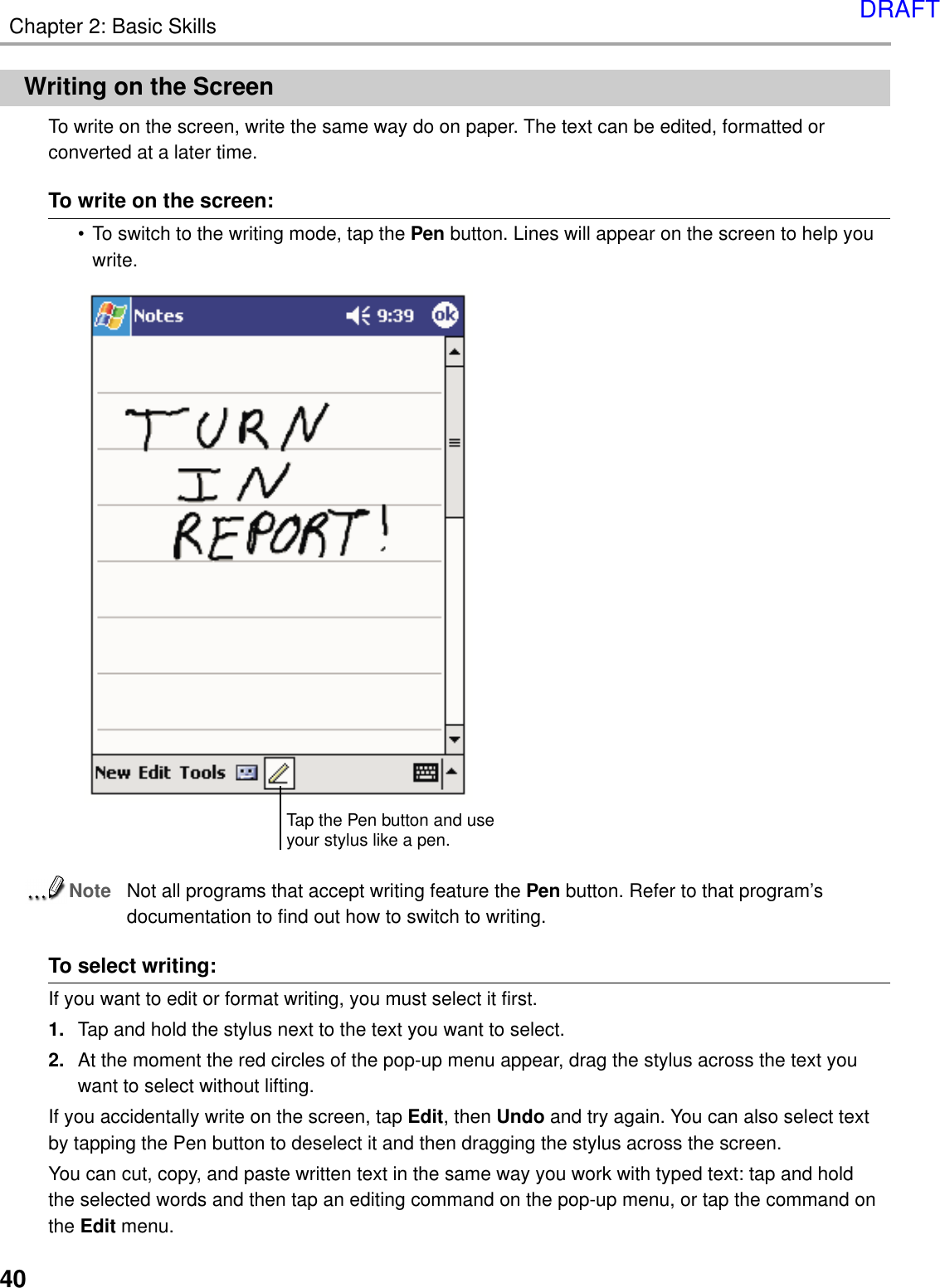 Chapter 2: Basic Skills40Writing on the ScreenTo write on the screen, write the same way do on paper. The text can be edited, formatted orconverted at a later time.To write on the screen:•To switch to the writing mode, tap the Pen button. Lines will appear on the screen to help youwrite.NoteNot all programs that accept writing feature the Pen button. Refer to that program’sdocumentation to find out how to switch to writing.To select writing:If you want to edit or format writing, you must select it first.1. Tap and hold the stylus next to the text you want to select.2. At the moment the red circles of the pop-up menu appear, drag the stylus across the text youwant to select without lifting.If you accidentally write on the screen, tap Edit, then Undo and try again. You can also select textby tapping the Pen button to deselect it and then dragging the stylus across the screen.You can cut, copy, and paste written text in the same way you work with typed text: tap and holdthe selected words and then tap an editing command on the pop-up menu, or tap the command onthe Edit menu.Tap the Pen button and useyour stylus like a pen.DRAFT