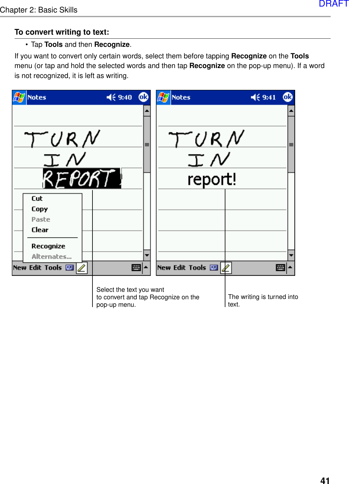 Chapter 2: Basic Skills41To convert writing to text:•Tap Tools and then Recognize.If you want to convert only certain words, select them before tapping Recognize on the Toolsmenu (or tap and hold the selected words and then tap Recognize on the pop-up menu). If a wordis not recognized, it is left as writing.Select the text you wantto convert and tap Recognize on thepop-up menu.The writing is turned intotext.DRAFT