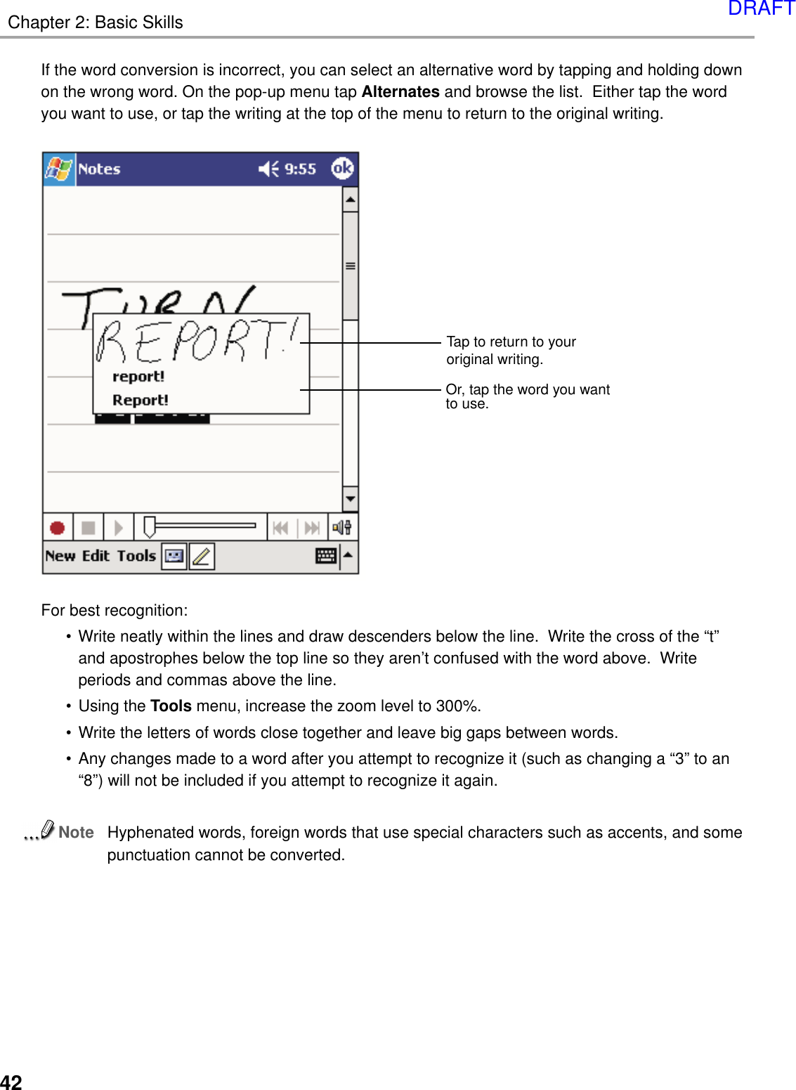 Chapter 2: Basic Skills42If the word conversion is incorrect, you can select an alternative word by tapping and holding downon the wrong word. On the pop-up menu tap Alternates and browse the list.  Either tap the wordyou want to use, or tap the writing at the top of the menu to return to the original writing.For best recognition:•Write neatly within the lines and draw descenders below the line.  Write the cross of the “t”and apostrophes below the top line so they aren’t confused with the word above.  Writeperiods and commas above the line.•Using the Tools menu, increase the zoom level to 300%.•Write the letters of words close together and leave big gaps between words.•Any changes made to a word after you attempt to recognize it (such as changing a “3” to an“8”) will not be included if you attempt to recognize it again.NoteHyphenated words, foreign words that use special characters such as accents, and somepunctuation cannot be converted.Or, tap the word you wantto use.Tap to return to youroriginal writing.DRAFT