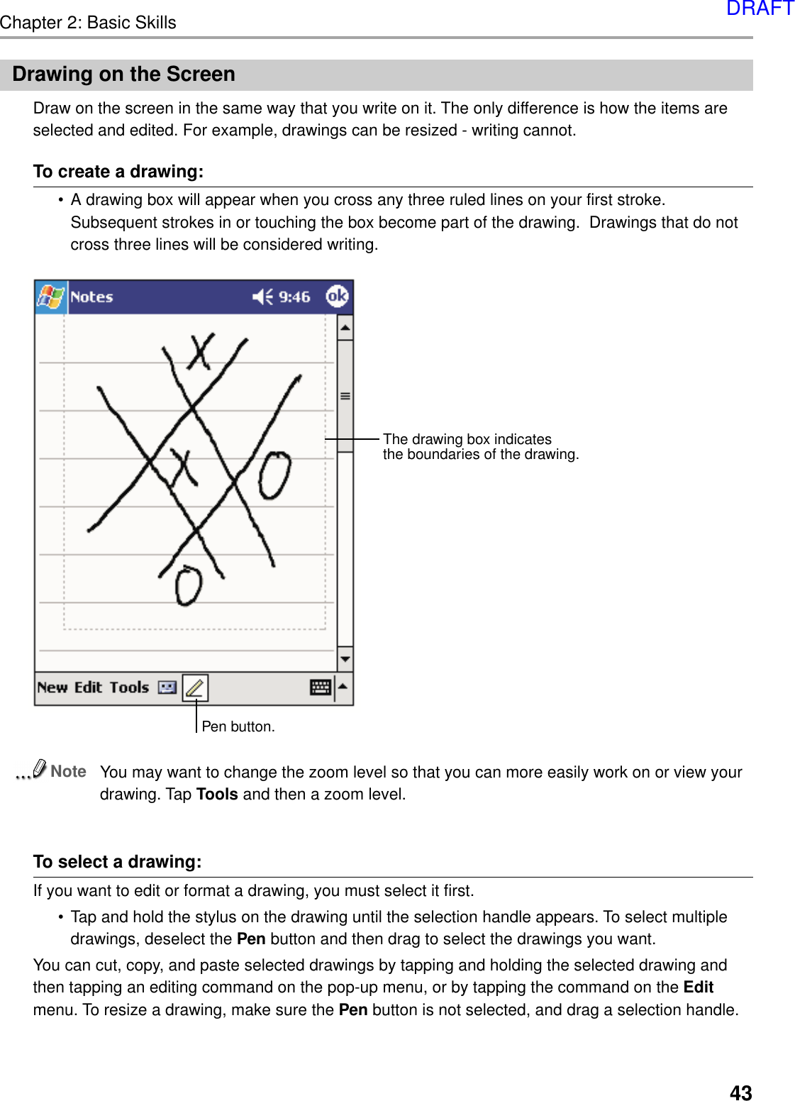 Chapter 2: Basic Skills43Drawing on the ScreenDraw on the screen in the same way that you write on it. The only difference is how the items areselected and edited. For example, drawings can be resized - writing cannot.To create a drawing:•A drawing box will appear when you cross any three ruled lines on your first stroke.Subsequent strokes in or touching the box become part of the drawing.  Drawings that do notcross three lines will be considered writing.NoteYou may want to change the zoom level so that you can more easily work on or view yourdrawing. Tap Tools and then a zoom level.To select a drawing:If you want to edit or format a drawing, you must select it first.•Tap and hold the stylus on the drawing until the selection handle appears. To select multipledrawings, deselect the Pen button and then drag to select the drawings you want.You can cut, copy, and paste selected drawings by tapping and holding the selected drawing andthen tapping an editing command on the pop-up menu, or by tapping the command on the Editmenu. To resize a drawing, make sure the Pen button is not selected, and drag a selection handle.The drawing box indicatesthe boundaries of the drawing.Pen button.DRAFT