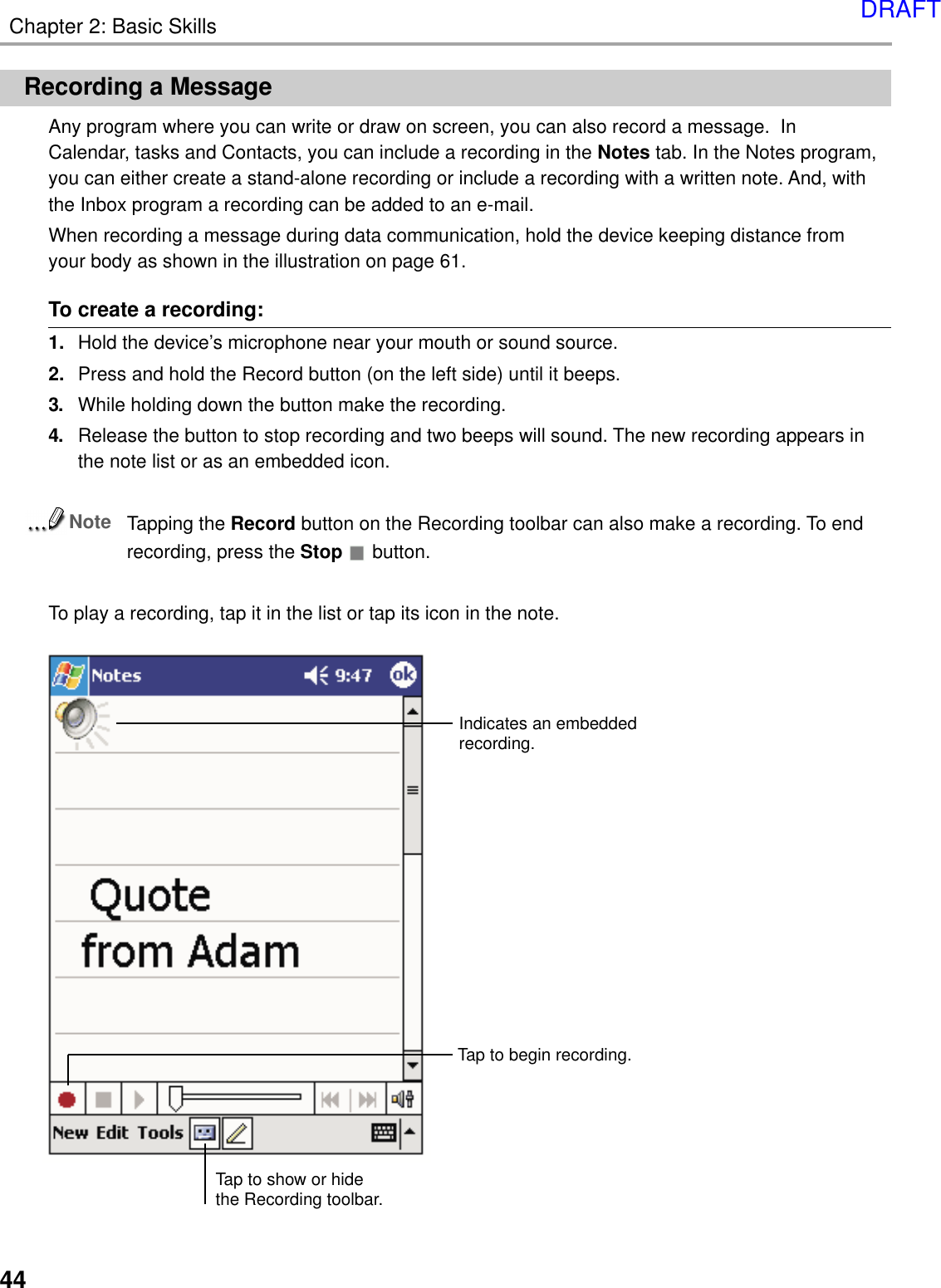 Chapter 2: Basic Skills44Recording a MessageAny program where you can write or draw on screen, you can also record a message.  InCalendar, tasks and Contacts, you can include a recording in the Notes tab. In the Notes program,you can either create a stand-alone recording or include a recording with a written note. And, withthe Inbox program a recording can be added to an e-mail.When recording a message during data communication, hold the device keeping distance fromyour body as shown in the illustration on page 61.To create a recording:1. Hold the device’s microphone near your mouth or sound source.2. Press and hold the Record button (on the left side) until it beeps.3. While holding down the button make the recording.4. Release the button to stop recording and two beeps will sound. The new recording appears inthe note list or as an embedded icon.NoteTapping the Record button on the Recording toolbar can also make a recording. To endrecording, press the Stop  button.To play a recording, tap it in the list or tap its icon in the note.Indicates an embeddedrecording.Tap to show or hidethe Recording toolbar.Tap to begin recording.DRAFT