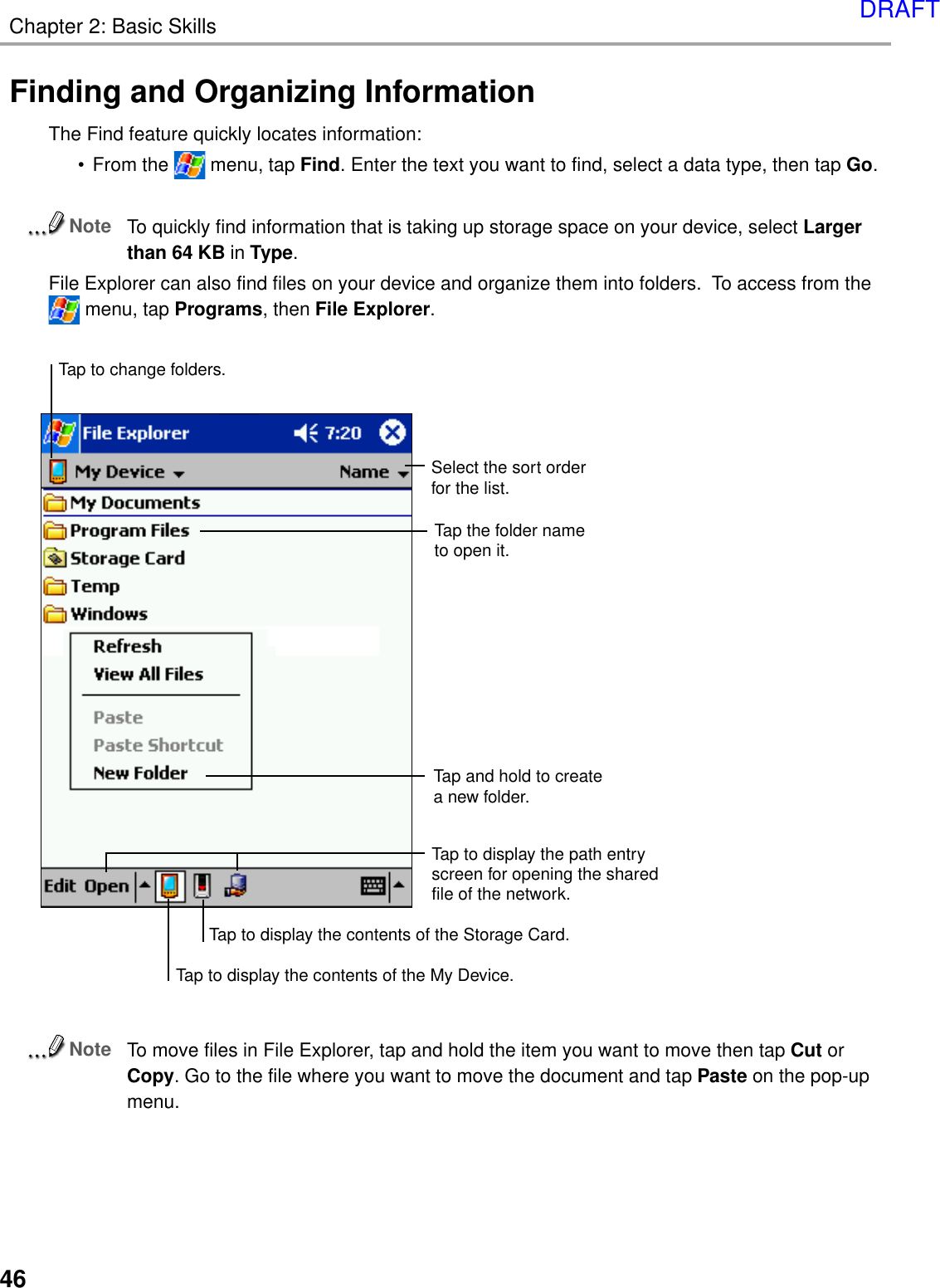 Chapter 2: Basic Skills46Finding and Organizing InformationThe Find feature quickly locates information:•From the   menu, tap Find. Enter the text you want to find, select a data type, then tap Go.NoteTo quickly find information that is taking up storage space on your device, select Largerthan 64 KB in Type.File Explorer can also find files on your device and organize them into folders.  To access from the menu, tap Programs, then File Explorer.NoteTo move files in File Explorer, tap and hold the item you want to move then tap Cut orCopy. Go to the file where you want to move the document and tap Paste on the pop-upmenu.Tap the folder nameto open it.Tap and hold to createa new folder.Select the sort orderfor the list.Tap to change folders.Tap to display the path entry screen for opening the shared file of the network.Tap to display the contents of the My Device.Tap to display the contents of the Storage Card.DRAFT