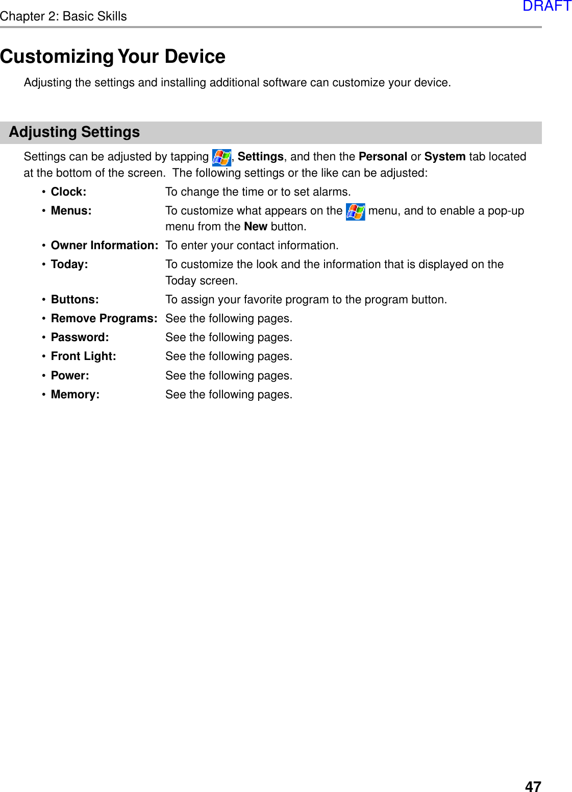 Chapter 2: Basic Skills47Customizing Your DeviceAdjusting the settings and installing additional software can customize your device.Adjusting SettingsSettings can be adjusted by tapping  , Settings, and then the Personal or System tab locatedat the bottom of the screen.  The following settings or the like can be adjusted:•Clock: To change the time or to set alarms.•Menus: To customize what appears on the   menu, and to enable a pop-upmenu from the New button.•Owner Information: To enter your contact information.•Today: To customize the look and the information that is displayed on theToday screen.•Buttons: To assign your favorite program to the program button.•Remove Programs: See the following pages.•Password: See the following pages.•Front Light: See the following pages.•Power: See the following pages.•Memory: See the following pages.DRAFT