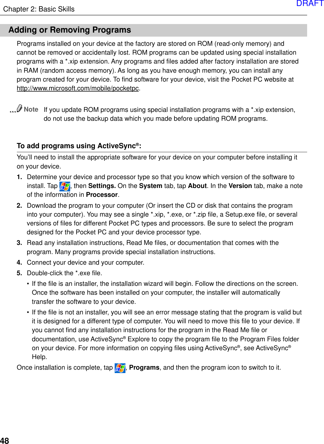 Chapter 2: Basic Skills48Adding or Removing ProgramsPrograms installed on your device at the factory are stored on ROM (read-only memory) andcannot be removed or accidentally lost. ROM programs can be updated using special installationprograms with a *.xip extension. Any programs and files added after factory installation are storedin RAM (random access memory). As long as you have enough memory, you can install anyprogram created for your device. To find software for your device, visit the Pocket PC website athttp://www.microsoft.com/mobile/pocketpc.NoteIf you update ROM programs using special installation programs with a *.xip extension,do not use the backup data which you made before updating ROM programs.To add programs using ActiveSync®:You’ll need to install the appropriate software for your device on your computer before installing iton your device.1. Determine your device and processor type so that you know which version of the software toinstall. Tap  , then Settings. On the System tab, tap About. In the Version tab, make a noteof the information in Processor.2. Download the program to your computer (Or insert the CD or disk that contains the programinto your computer). You may see a single *.xip, *.exe, or *.zip file, a Setup.exe file, or severalversions of files for different Pocket PC types and processors. Be sure to select the programdesigned for the Pocket PC and your device processor type.3. Read any installation instructions, Read Me files, or documentation that comes with theprogram. Many programs provide special installation instructions.4. Connect your device and your computer.5. Double-click the *.exe file.•If the file is an installer, the installation wizard will begin. Follow the directions on the screen.Once the software has been installed on your computer, the installer will automaticallytransfer the software to your device.•If the file is not an installer, you will see an error message stating that the program is valid butit is designed for a different type of computer. You will need to move this file to your device. Ifyou cannot find any installation instructions for the program in the Read Me file ordocumentation, use ActiveSync® Explore to copy the program file to the Program Files folderon your device. For more information on copying files using ActiveSync®, see ActiveSync®Help.Once installation is complete, tap  , Programs, and then the program icon to switch to it.DRAFT