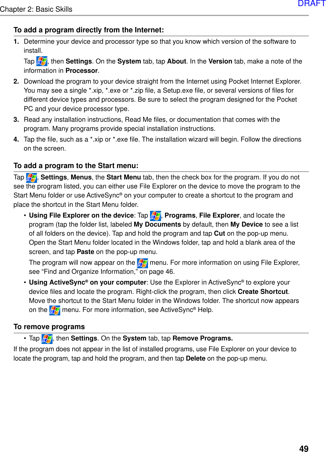 Chapter 2: Basic Skills49To add a program directly from the Internet:1. Determine your device and processor type so that you know which version of the software toinstall.Tap  , then Settings. On the System tab, tap About. In the Version tab, make a note of theinformation in Processor.2. Download the program to your device straight from the Internet using Pocket Internet Explorer.You may see a single *.xip, *.exe or *.zip file, a Setup.exe file, or several versions of files fordifferent device types and processors. Be sure to select the program designed for the PocketPC and your device processor type.3. Read any installation instructions, Read Me files, or documentation that comes with theprogram. Many programs provide special installation instructions.4. Tap the file, such as a *.xip or *.exe file. The installation wizard will begin. Follow the directionson the screen.To add a program to the Start menu:Tap  , Settings, Menus, the Start Menu tab, then the check box for the program. If you do notsee the program listed, you can either use File Explorer on the device to move the program to theStart Menu folder or use ActiveSync® on your computer to create a shortcut to the program andplace the shortcut in the Start Menu folder.•Using File Explorer on the device: Tap  , Programs, File Explorer, and locate theprogram (tap the folder list, labeled My Documents by default, then My Device to see a listof all folders on the device). Tap and hold the program and tap Cut on the pop-up menu.Open the Start Menu folder located in the Windows folder, tap and hold a blank area of thescreen, and tap Paste on the pop-up menu.The program will now appear on the   menu. For more information on using File Explorer,see “Find and Organize Information,” on page 46.•Using ActiveSync® on your computer: Use the Explorer in ActiveSync® to explore yourdevice files and locate the program. Right-click the program, then click Create Shortcut.Move the shortcut to the Start Menu folder in the Windows folder. The shortcut now appearson the   menu. For more information, see ActiveSync® Help.To remove programs•Tap  , then Settings. On the System tab, tap Remove Programs.If the program does not appear in the list of installed programs, use File Explorer on your device tolocate the program, tap and hold the program, and then tap Delete on the pop-up menu.DRAFT