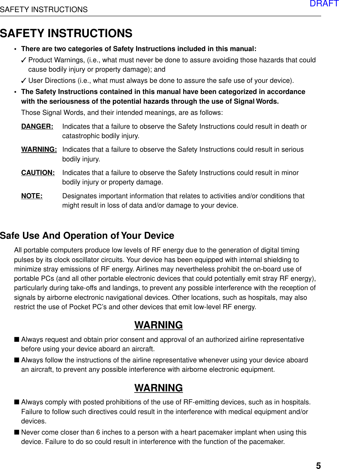 5SAFETY INSTRUCTIONSSAFETY INSTRUCTIONS• There are two categories of Safety Instructions included in this manual:✓Product Warnings, (i.e., what must never be done to assure avoiding those hazards that couldcause bodily injury or property damage); and✓User Directions (i.e., what must always be done to assure the safe use of your device).• The Safety Instructions contained in this manual have been categorized in accordancewith the seriousness of the potential hazards through the use of Signal Words.Those Signal Words, and their intended meanings, are as follows:DANGER: Indicates that a failure to observe the Safety Instructions could result in death orcatastrophic bodily injury.WARNING: Indicates that a failure to observe the Safety Instructions could result in seriousbodily injury.CAUTION: Indicates that a failure to observe the Safety Instructions could result in minorbodily injury or property damage.NOTE: Designates important information that relates to activities and/or conditions thatmight result in loss of data and/or damage to your device.Safe Use And Operation of Your DeviceAll portable computers produce low levels of RF energy due to the generation of digital timingpulses by its clock oscillator circuits. Your device has been equipped with internal shielding tominimize stray emissions of RF energy. Airlines may nevertheless prohibit the on-board use ofportable PCs (and all other portable electronic devices that could potentially emit stray RF energy),particularly during take-offs and landings, to prevent any possible interference with the reception ofsignals by airborne electronic navigational devices. Other locations, such as hospitals, may alsorestrict the use of Pocket PC’s and other devices that emit low-level RF energy.WARNING■Always request and obtain prior consent and approval of an authorized airline representativebefore using your device aboard an aircraft.■Always follow the instructions of the airline representative whenever using your device aboardan aircraft, to prevent any possible interference with airborne electronic equipment.WARNING■Always comply with posted prohibitions of the use of RF-emitting devices, such as in hospitals.Failure to follow such directives could result in the interference with medical equipment and/ordevices.■Never come closer than 6 inches to a person with a heart pacemaker implant when using thisdevice. Failure to do so could result in interference with the function of the pacemaker.DRAFT