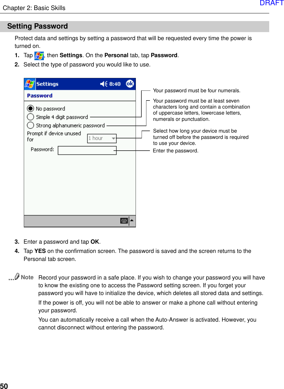 Chapter 2: Basic Skills50Setting PasswordProtect data and settings by setting a password that will be requested every time the power isturned on.1. Tap  , then Settings. On the Personal tab, tap Password.2. Select the type of password you would like to use.3. Enter a password and tap OK.4. Tap YES on the confirmation screen. The password is saved and the screen returns to thePersonal tab screen.NoteRecord your password in a safe place. If you wish to change your password you will haveto know the existing one to access the Password setting screen. If you forget yourpassword you will have to initialize the device, which deletes all stored data and settings.If the power is off, you will not be able to answer or make a phone call without enteringyour password.You can automatically receive a call when the Auto-Answer is activated. However, youcannot disconnect without entering the password.Enter the password.Select how long your device must beturned off before the password is requiredto use your device.Your password must be at least seven characters long and contain a combination of uppercase letters, lowercase letters, numerals or punctuation.Your password must be four numerals.DRAFT