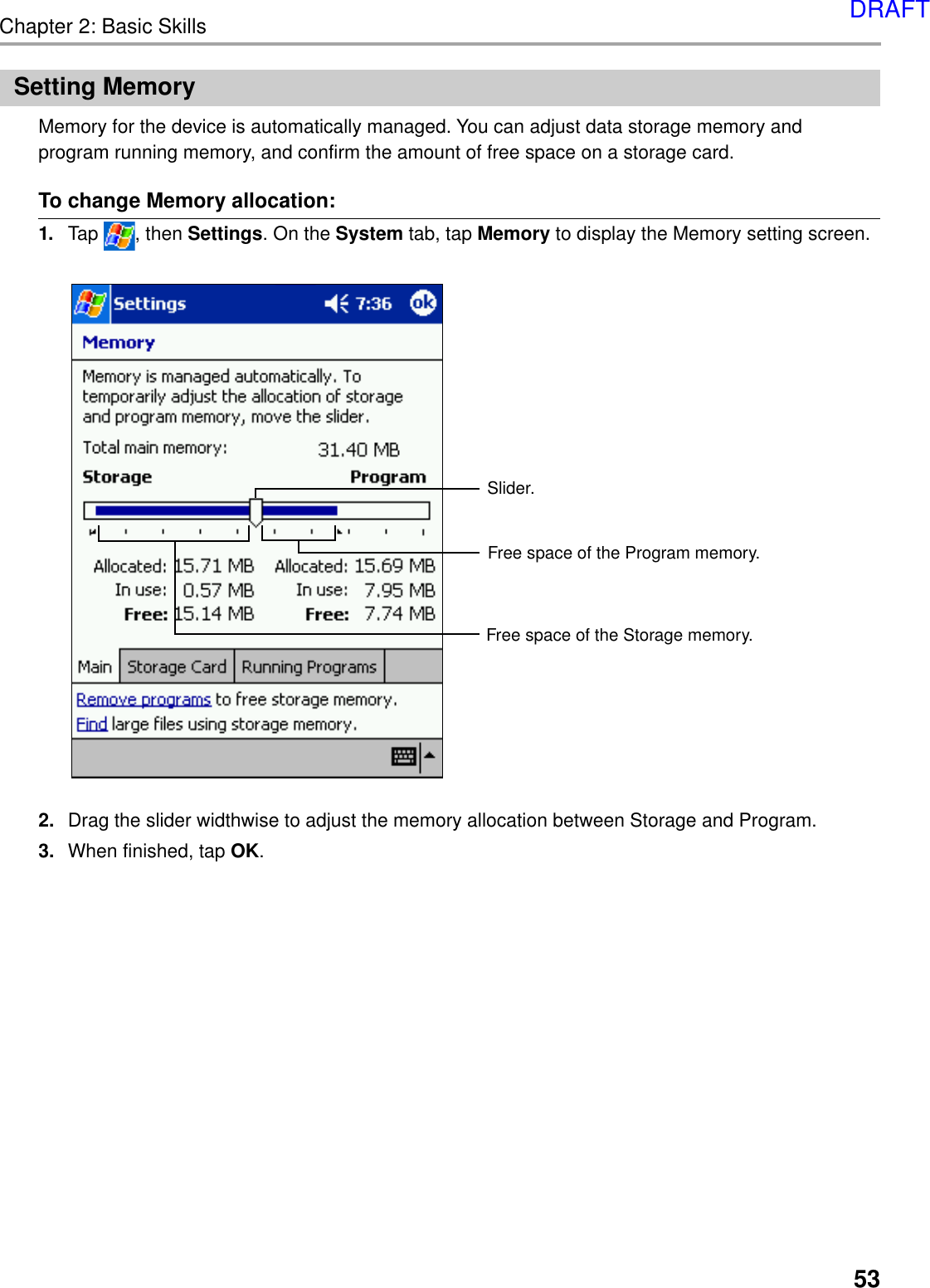 Chapter 2: Basic Skills53Setting MemoryMemory for the device is automatically managed. You can adjust data storage memory andprogram running memory, and confirm the amount of free space on a storage card.To change Memory allocation:1. Tap  , then Settings. On the System tab, tap Memory to display the Memory setting screen.2. Drag the slider widthwise to adjust the memory allocation between Storage and Program.3. When finished, tap OK.Slider.Free space of the Program memory.Free space of the Storage memory.DRAFT