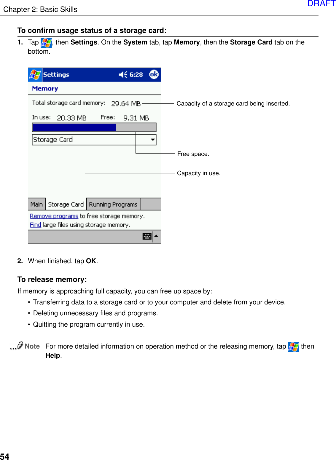 Chapter 2: Basic Skills54To release memory:If memory is approaching full capacity, you can free up space by:• Transferring data to a storage card or to your computer and delete from your device.• Deleting unnecessary files and programs.• Quitting the program currently in use.NoteFor more detailed information on operation method or the releasing memory, tap   thenHelp.To confirm usage status of a storage card:1. Tap  , then Settings. On the System tab, tap Memory, then the Storage Card tab on thebottom.2. When finished, tap OK.Capacity of a storage card being inserted.Free space.Capacity in use.DRAFT