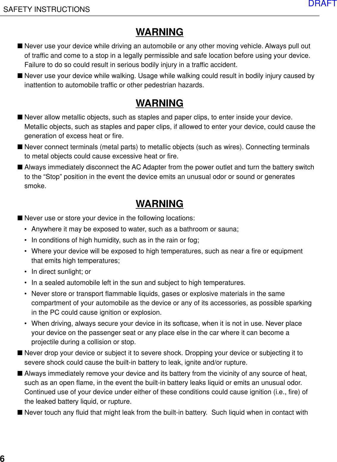 6SAFETY INSTRUCTIONSWARNING■Never use your device while driving an automobile or any other moving vehicle. Always pull outof traffic and come to a stop in a legally permissible and safe location before using your device.Failure to do so could result in serious bodily injury in a traffic accident.■Never use your device while walking. Usage while walking could result in bodily injury caused byinattention to automobile traffic or other pedestrian hazards.WARNING■Never allow metallic objects, such as staples and paper clips, to enter inside your device.Metallic objects, such as staples and paper clips, if allowed to enter your device, could cause thegeneration of excess heat or fire.■Never connect terminals (metal parts) to metallic objects (such as wires). Connecting terminalsto metal objects could cause excessive heat or fire.■Always immediately disconnect the AC Adapter from the power outlet and turn the battery switchto the “Stop” position in the event the device emits an unusual odor or sound or generatessmoke.WARNING■Never use or store your device in the following locations:• Anywhere it may be exposed to water, such as a bathroom or sauna;• In conditions of high humidity, such as in the rain or fog;• Where your device will be exposed to high temperatures, such as near a fire or equipmentthat emits high temperatures;• In direct sunlight; or• In a sealed automobile left in the sun and subject to high temperatures.• Never store or transport flammable liquids, gases or explosive materials in the samecompartment of your automobile as the device or any of its accessories, as possible sparkingin the PC could cause ignition or explosion.• When driving, always secure your device in its softcase, when it is not in use. Never placeyour device on the passenger seat or any place else in the car where it can become aprojectile during a collision or stop.■Never drop your device or subject it to severe shock. Dropping your device or subjecting it tosevere shock could cause the built-in battery to leak, ignite and/or rupture.■Always immediately remove your device and its battery from the vicinity of any source of heat,such as an open flame, in the event the built-in battery leaks liquid or emits an unusual odor.Continued use of your device under either of these conditions could cause ignition (i.e., fire) ofthe leaked battery liquid, or rupture.■Never touch any fluid that might leak from the built-in battery.  Such liquid when in contact withDRAFT