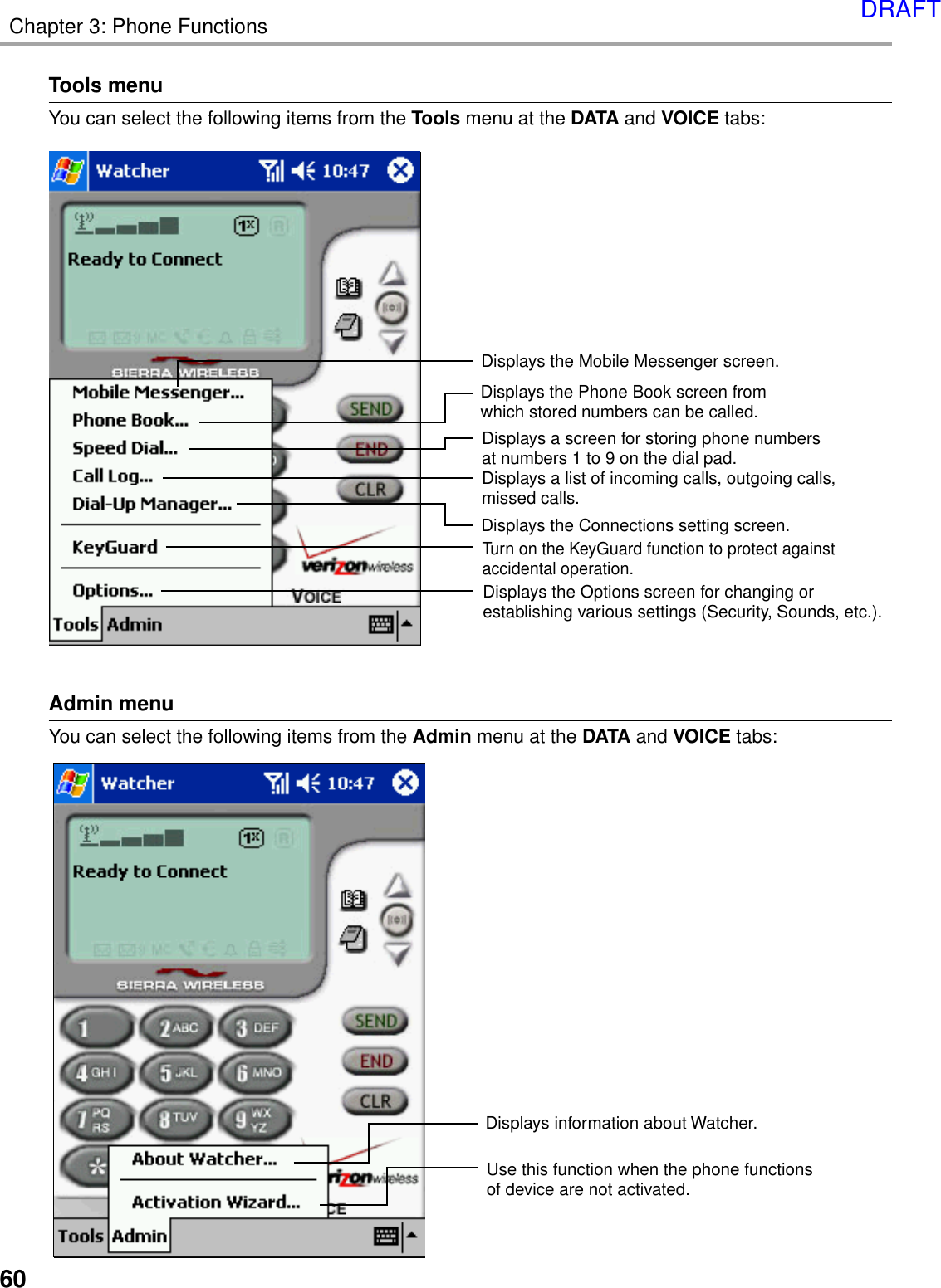 60Chapter 3: Phone FunctionsTools menuYou can select the following items from the Tools menu at the DATA and VOICE tabs:Displays the Mobile Messenger screen.Displays the Connections setting screen.Displays a screen for storing phone numbers at numbers 1 to 9 on the dial pad.Displays a list of incoming calls, outgoing calls, missed calls.Turn on the KeyGuard function to protect against accidental operation.Displays the Options screen for changing or establishing various settings (Security, Sounds, etc.).Displays the Phone Book screen from which stored numbers can be called.Admin menuYou can select the following items from the Admin menu at the DATA and VOICE tabs:Displays information about Watcher.Use this function when the phone functions of device are not activated.DRAFT