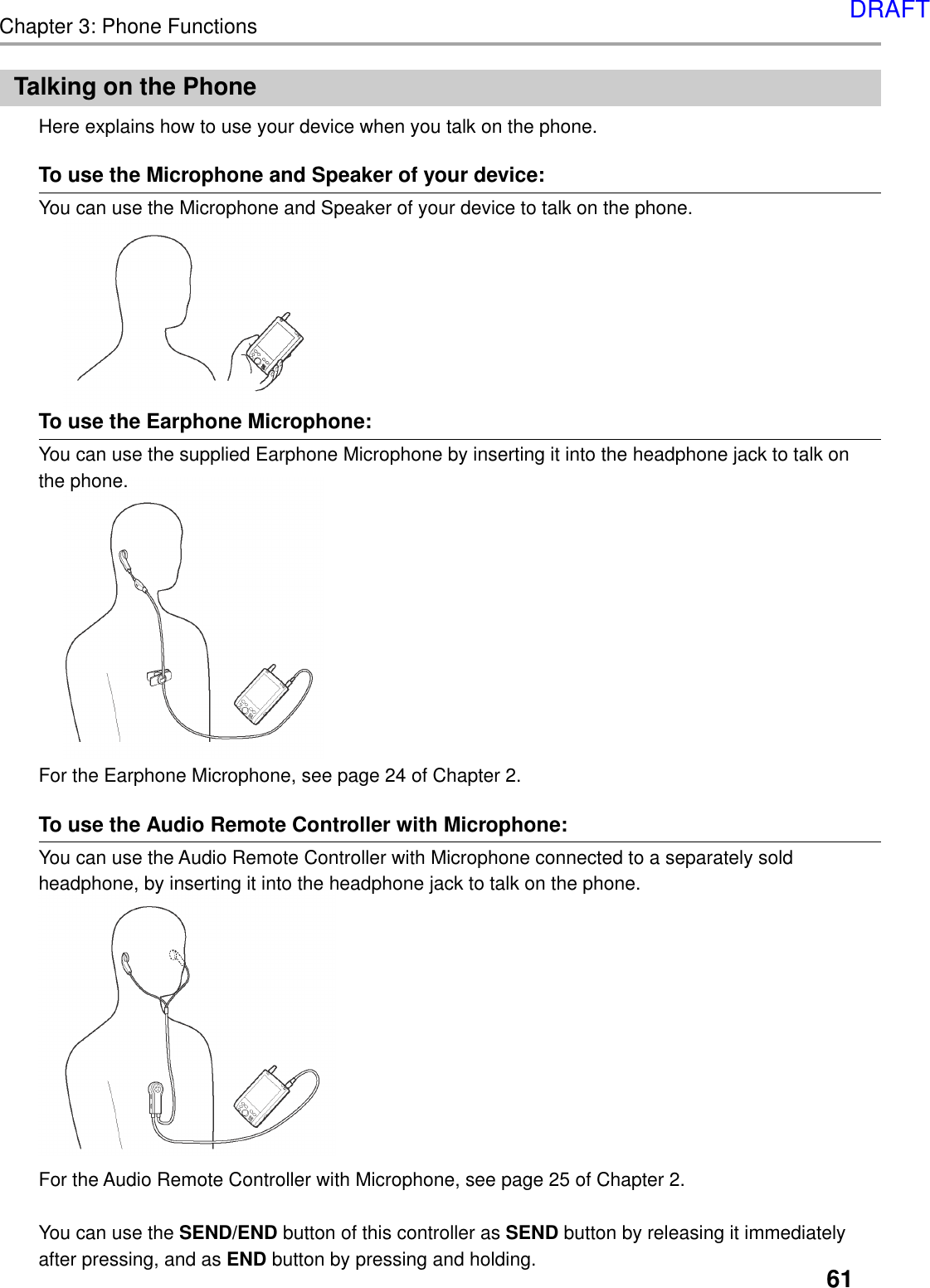 61Chapter 3: Phone FunctionsTalking on the PhoneHere explains how to use your device when you talk on the phone.To use the Microphone and Speaker of your device:You can use the Microphone and Speaker of your device to talk on the phone.To use the Earphone Microphone:You can use the supplied Earphone Microphone by inserting it into the headphone jack to talk onthe phone.For the Earphone Microphone, see page 24 of Chapter 2.To use the Audio Remote Controller with Microphone:You can use the Audio Remote Controller with Microphone connected to a separately soldheadphone, by inserting it into the headphone jack to talk on the phone.For the Audio Remote Controller with Microphone, see page 25 of Chapter 2.You can use the SEND/END button of this controller as SEND button by releasing it immediatelyafter pressing, and as END button by pressing and holding.DRAFT