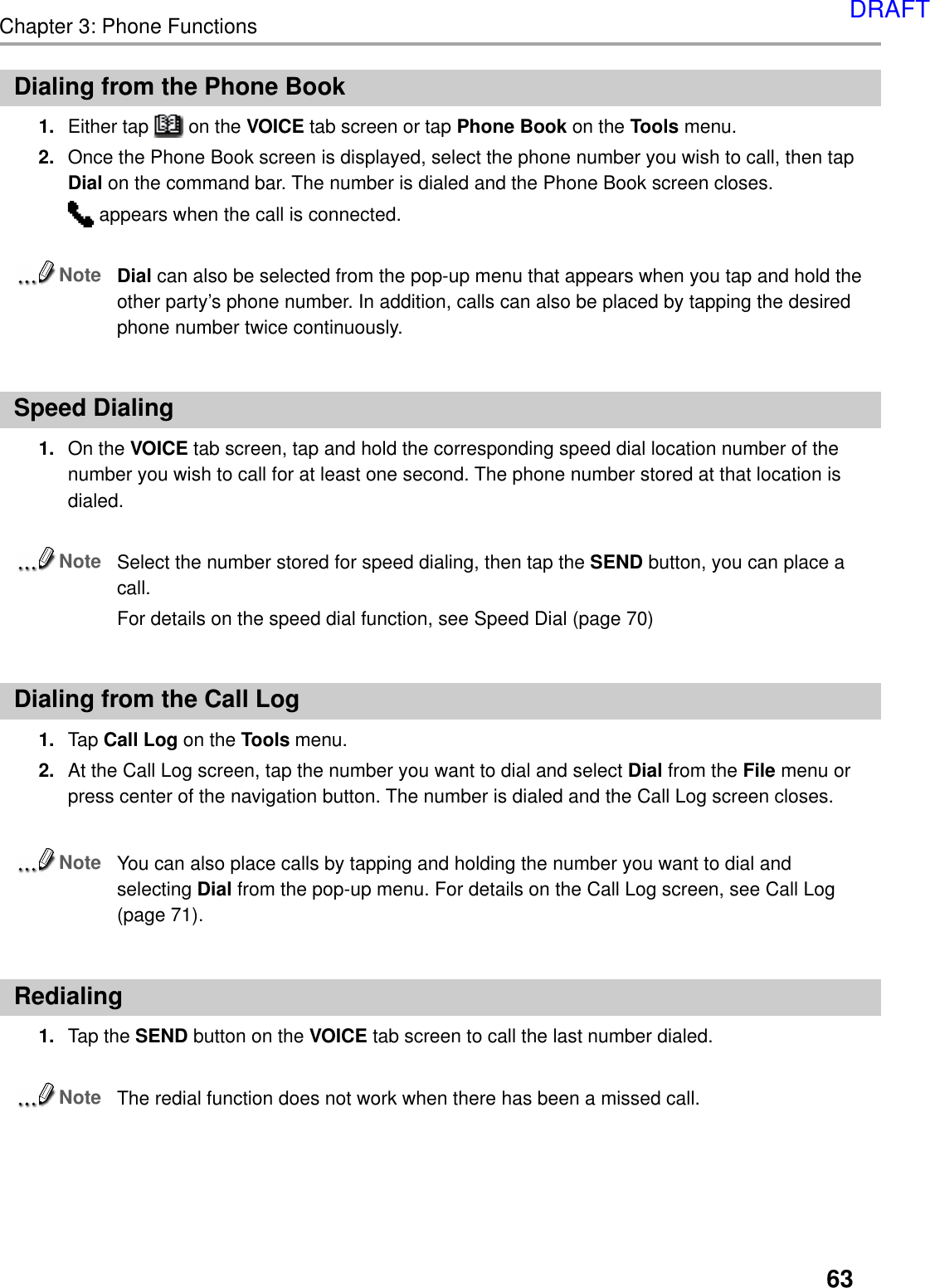 63Chapter 3: Phone FunctionsDialing from the Phone Book1. Either tap   on the VOICE tab screen or tap Phone Book on the Tools menu.2. Once the Phone Book screen is displayed, select the phone number you wish to call, then tapDial on the command bar. The number is dialed and the Phone Book screen closes. appears when the call is connected.NoteDial can also be selected from the pop-up menu that appears when you tap and hold theother party’s phone number. In addition, calls can also be placed by tapping the desiredphone number twice continuously.Speed Dialing1. On the VOICE tab screen, tap and hold the corresponding speed dial location number of thenumber you wish to call for at least one second. The phone number stored at that location isdialed.NoteSelect the number stored for speed dialing, then tap the SEND button, you can place acall.For details on the speed dial function, see Speed Dial (page 70)Dialing from the Call Log1. Tap Call Log on the Tools menu.2. At the Call Log screen, tap the number you want to dial and select Dial from the File menu orpress center of the navigation button. The number is dialed and the Call Log screen closes.NoteYou can also place calls by tapping and holding the number you want to dial andselecting Dial from the pop-up menu. For details on the Call Log screen, see Call Log(page 71).Redialing1. Tap the SEND button on the VOICE tab screen to call the last number dialed.NoteThe redial function does not work when there has been a missed call.DRAFT