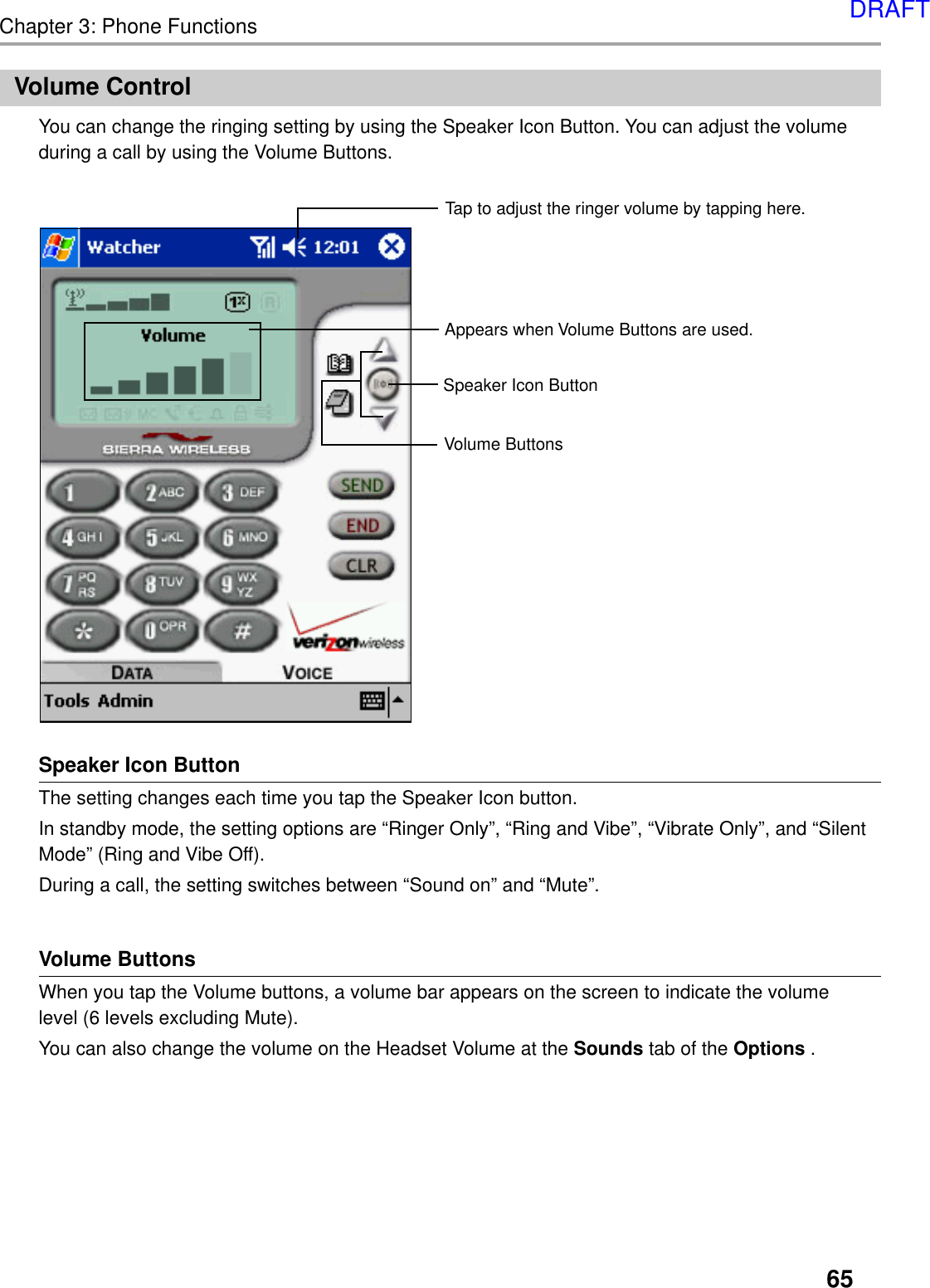 65Chapter 3: Phone FunctionsSpeaker Icon ButtonThe setting changes each time you tap the Speaker Icon button.In standby mode, the setting options are “Ringer Only”, “Ring and Vibe”, “Vibrate Only”, and “SilentMode” (Ring and Vibe Off).During a call, the setting switches between “Sound on” and “Mute”.Volume ButtonsWhen you tap the Volume buttons, a volume bar appears on the screen to indicate the volumelevel (6 levels excluding Mute).You can also change the volume on the Headset Volume at the Sounds tab of the Options .Volume ControlYou can change the ringing setting by using the Speaker Icon Button. You can adjust the volumeduring a call by using the Volume Buttons.Speaker Icon ButtonVolume ButtonsAppears when Volume Buttons are used.Tap to adjust the ringer volume by tapping here.DRAFT