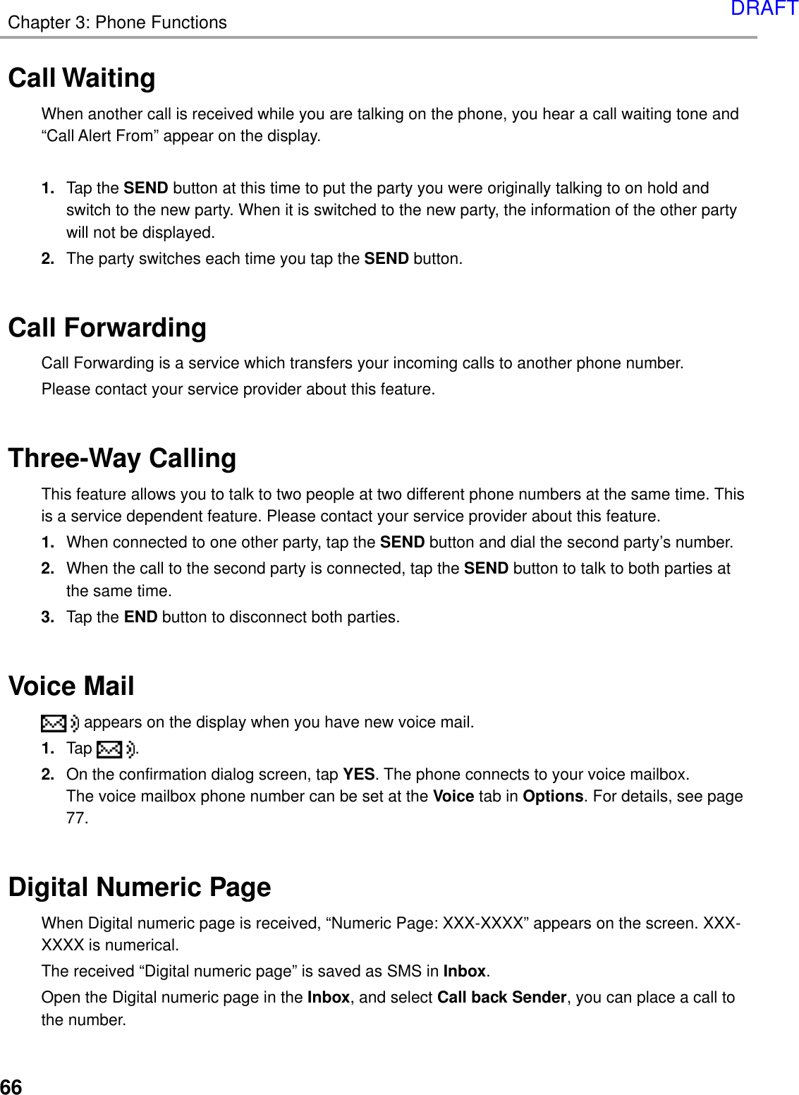 66Chapter 3: Phone FunctionsCall WaitingWhen another call is received while you are talking on the phone, you hear a call waiting tone and“Call Alert From” appear on the display.1. Tap the SEND button at this time to put the party you were originally talking to on hold andswitch to the new party. When it is switched to the new party, the information of the other partywill not be displayed.2. The party switches each time you tap the SEND button.Call ForwardingCall Forwarding is a service which transfers your incoming calls to another phone number.Please contact your service provider about this feature.Three-Way CallingThis feature allows you to talk to two people at two different phone numbers at the same time. Thisis a service dependent feature. Please contact your service provider about this feature.1. When connected to one other party, tap the SEND button and dial the second party’s number.2. When the call to the second party is connected, tap the SEND button to talk to both parties atthe same time.3. Tap the END button to disconnect both parties.Voice Mail appears on the display when you have new voice mail.1. Tap  .2. On the confirmation dialog screen, tap YES. The phone connects to your voice mailbox.The voice mailbox phone number can be set at the Voice tab in Options. For details, see page77.Digital Numeric PageWhen Digital numeric page is received, “Numeric Page: XXX-XXXX” appears on the screen. XXX-XXXX is numerical.The received “Digital numeric page” is saved as SMS in Inbox.Open the Digital numeric page in the Inbox, and select Call back Sender, you can place a call tothe number.DRAFT