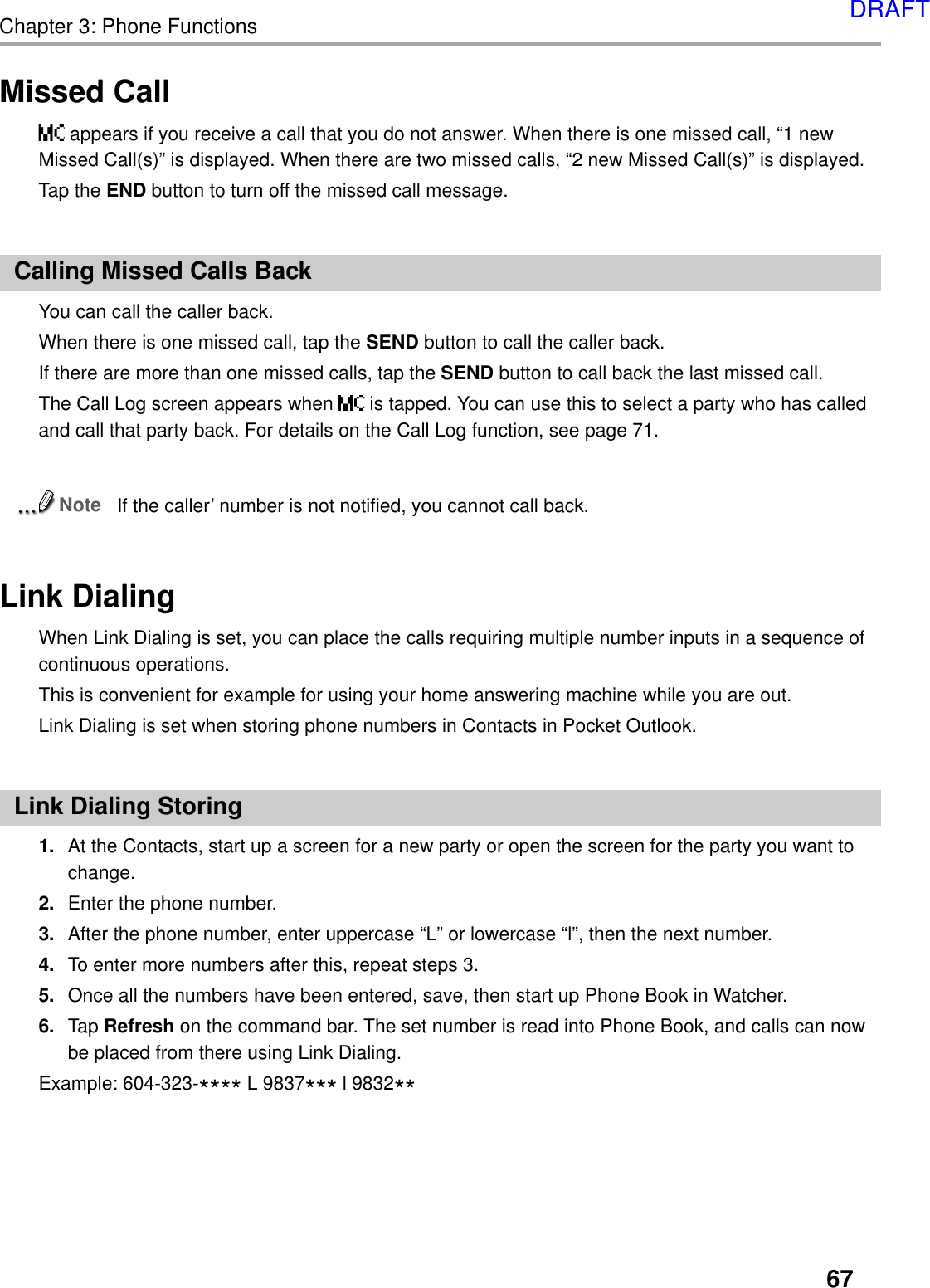 67Chapter 3: Phone FunctionsMissed Call appears if you receive a call that you do not answer. When there is one missed call, “1 newMissed Call(s)” is displayed. When there are two missed calls, “2 new Missed Call(s)” is displayed.Tap the END button to turn off the missed call message.Calling Missed Calls BackYou can call the caller back.When there is one missed call, tap the SEND button to call the caller back.If there are more than one missed calls, tap the SEND button to call back the last missed call.The Call Log screen appears when   is tapped. You can use this to select a party who has calledand call that party back. For details on the Call Log function, see page 71.NoteIf the caller’ number is not notified, you cannot call back.Link DialingWhen Link Dialing is set, you can place the calls requiring multiple number inputs in a sequence ofcontinuous operations.This is convenient for example for using your home answering machine while you are out.Link Dialing is set when storing phone numbers in Contacts in Pocket Outlook.Link Dialing Storing1. At the Contacts, start up a screen for a new party or open the screen for the party you want tochange.2. Enter the phone number.3. After the phone number, enter uppercase “L” or lowercase “l”, then the next number.4. To enter more numbers after this, repeat steps 3.5. Once all the numbers have been entered, save, then start up Phone Book in Watcher.6. Tap Refresh on the command bar. The set number is read into Phone Book, and calls can nowbe placed from there using Link Dialing.Example: 604-323-**** L 9837*** l 9832**DRAFT
