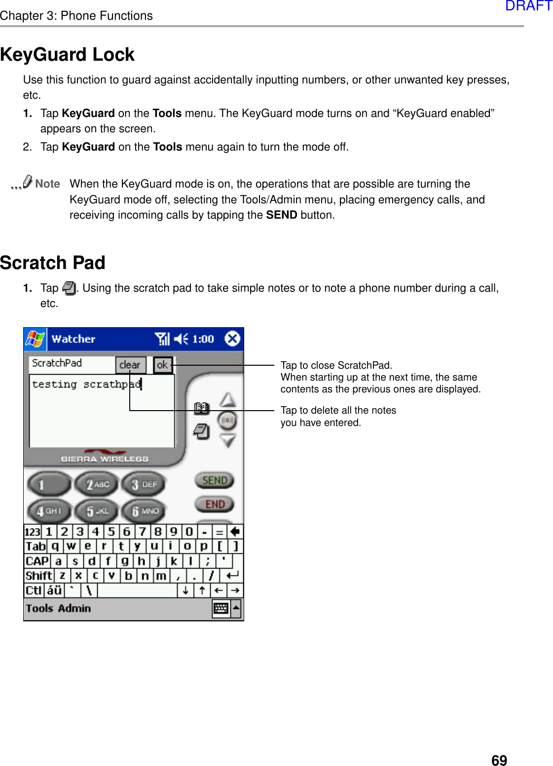 69Chapter 3: Phone FunctionsKeyGuard LockUse this function to guard against accidentally inputting numbers, or other unwanted key presses,etc.1. Tap KeyGuard on the Tools menu. The KeyGuard mode turns on and “KeyGuard enabled”appears on the screen.2. Tap KeyGuard on the Tools menu again to turn the mode off.NoteWhen the KeyGuard mode is on, the operations that are possible are turning theKeyGuard mode off, selecting the Tools/Admin menu, placing emergency calls, andreceiving incoming calls by tapping the SEND button.Scratch Pad1. Tap  . Using the scratch pad to take simple notes or to note a phone number during a call,etc.Tap to delete all the notes you have entered.Tap to close ScratchPad.When starting up at the next time, the same contents as the previous ones are displayed.DRAFT