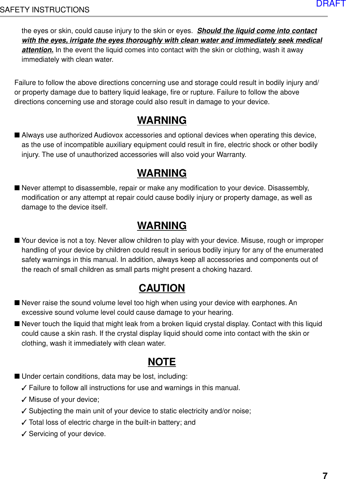 7SAFETY INSTRUCTIONSthe eyes or skin, could cause injury to the skin or eyes.  Should the liquid come into contactwith the eyes, irrigate the eyes thoroughly with clean water and immediately seek medicalattention. In the event the liquid comes into contact with the skin or clothing, wash it awayimmediately with clean water.Failure to follow the above directions concerning use and storage could result in bodily injury and/or property damage due to battery liquid leakage, fire or rupture. Failure to follow the abovedirections concerning use and storage could also result in damage to your device.WARNING■Always use authorized Audiovox accessories and optional devices when operating this device,as the use of incompatible auxiliary equipment could result in fire, electric shock or other bodilyinjury. The use of unauthorized accessories will also void your Warranty.WARNING■Never attempt to disassemble, repair or make any modification to your device. Disassembly,modification or any attempt at repair could cause bodily injury or property damage, as well asdamage to the device itself.WARNING■Your device is not a toy. Never allow children to play with your device. Misuse, rough or improperhandling of your device by children could result in serious bodily injury for any of the enumeratedsafety warnings in this manual. In addition, always keep all accessories and components out ofthe reach of small children as small parts might present a choking hazard.CAUTION■Never raise the sound volume level too high when using your device with earphones. Anexcessive sound volume level could cause damage to your hearing.■Never touch the liquid that might leak from a broken liquid crystal display. Contact with this liquidcould cause a skin rash. If the crystal display liquid should come into contact with the skin orclothing, wash it immediately with clean water.NOTE■Under certain conditions, data may be lost, including:✓Failure to follow all instructions for use and warnings in this manual.✓Misuse of your device;✓Subjecting the main unit of your device to static electricity and/or noise;✓Total loss of electric charge in the built-in battery; and✓Servicing of your device.DRAFT