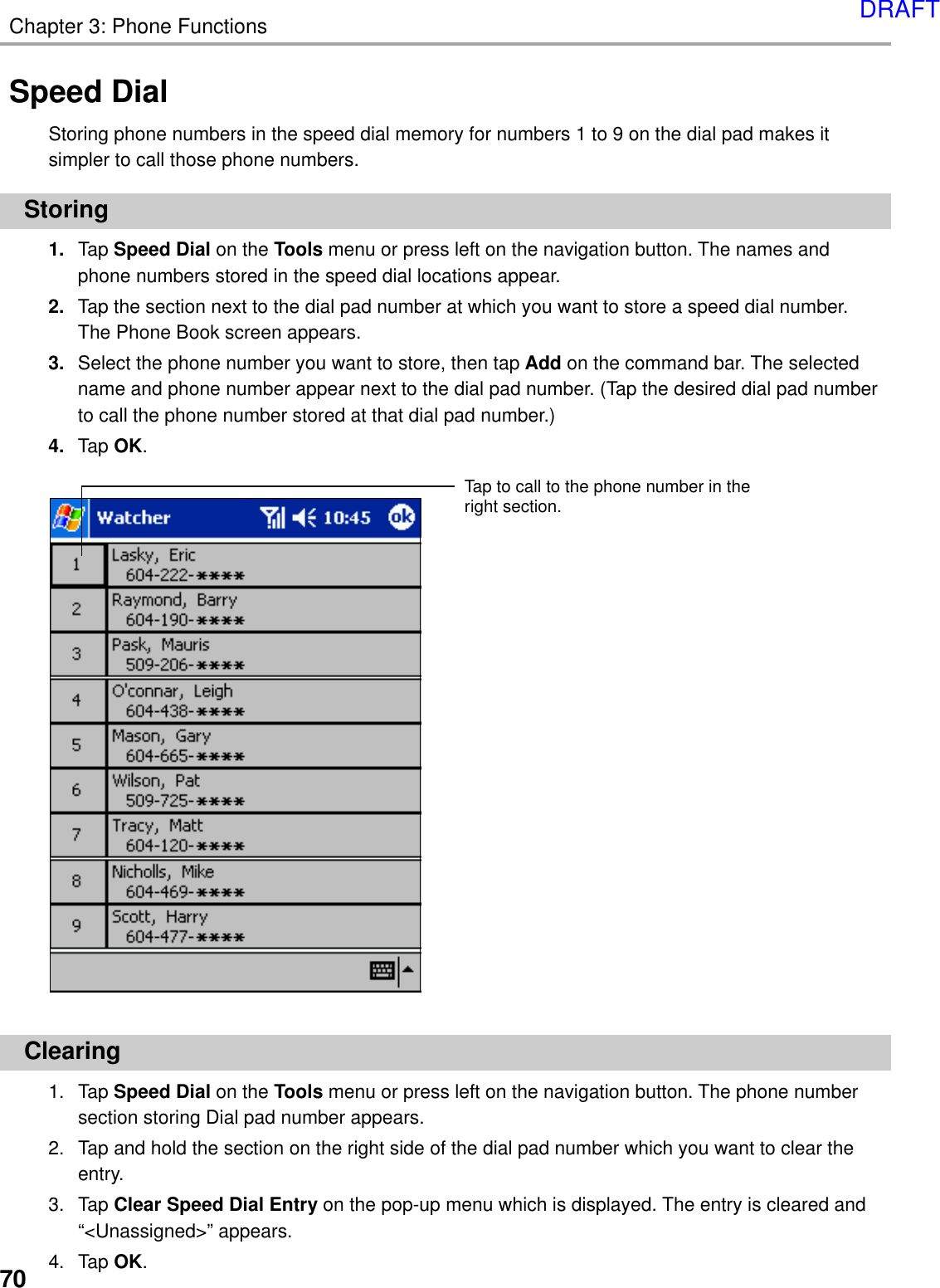 70Chapter 3: Phone FunctionsSpeed DialStoring phone numbers in the speed dial memory for numbers 1 to 9 on the dial pad makes itsimpler to call those phone numbers.Storing1. Tap Speed Dial on the Tools menu or press left on the navigation button. The names andphone numbers stored in the speed dial locations appear.2. Tap the section next to the dial pad number at which you want to store a speed dial number.The Phone Book screen appears.3. Select the phone number you want to store, then tap Add on the command bar. The selectedname and phone number appear next to the dial pad number. (Tap the desired dial pad numberto call the phone number stored at that dial pad number.)4. Tap OK.Clearing1. Tap Speed Dial on the Tools menu or press left on the navigation button. The phone numbersection storing Dial pad number appears.2. Tap and hold the section on the right side of the dial pad number which you want to clear theentry.3. Tap Clear Speed Dial Entry on the pop-up menu which is displayed. The entry is cleared and“&lt;Unassigned&gt;” appears.4. Tap OK.Tap to call to the phone number in theright section.DRAFT