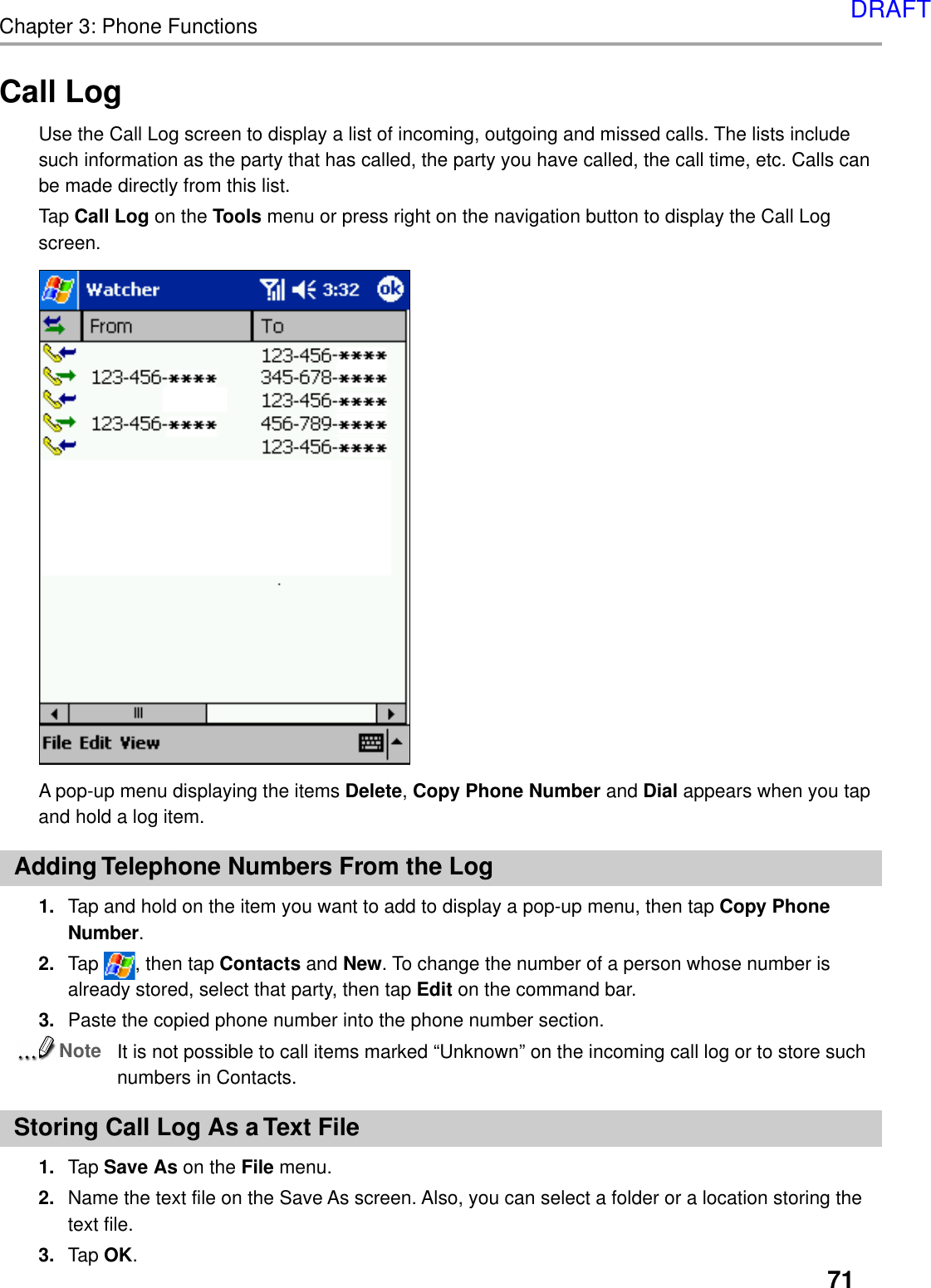 71Chapter 3: Phone FunctionsA pop-up menu displaying the items Delete, Copy Phone Number and Dial appears when you tapand hold a log item.Adding Telephone Numbers From the Log1. Tap and hold on the item you want to add to display a pop-up menu, then tap Copy PhoneNumber.2. Tap  , then tap Contacts and New. To change the number of a person whose number isalready stored, select that party, then tap Edit on the command bar.3. Paste the copied phone number into the phone number section.NoteIt is not possible to call items marked “Unknown” on the incoming call log or to store suchnumbers in Contacts.Storing Call Log As a Text File1. Tap Save As on the File menu.2. Name the text file on the Save As screen. Also, you can select a folder or a location storing thetext file.3. Tap OK.Call LogUse the Call Log screen to display a list of incoming, outgoing and missed calls. The lists includesuch information as the party that has called, the party you have called, the call time, etc. Calls canbe made directly from this list.Tap Call Log on the Tools menu or press right on the navigation button to display the Call Logscreen.DRAFT