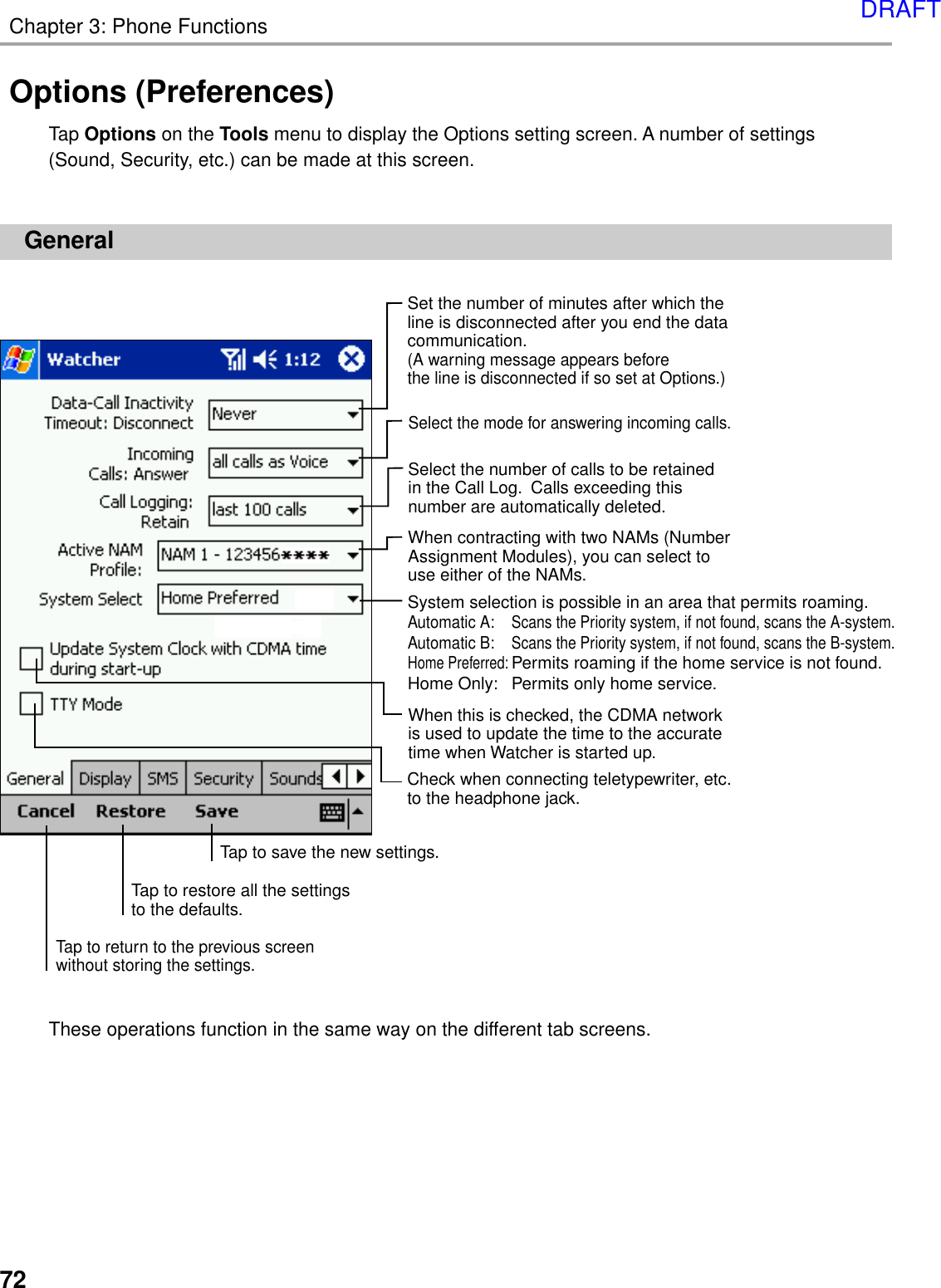 72Chapter 3: Phone FunctionsSet the number of minutes after which the line is disconnected after you end the data communication.  (A warning message appears before the line is disconnected if so set at Options.)When this is checked, the CDMA network is used to update the time to the accurate time when Watcher is started up.Select the mode for answering incoming calls.Select the number of calls to be retained in the Call Log.  Calls exceeding this number are automatically deleted.Tap to save the new settings.Tap to restore all the settings to the defaults.Tap to return to the previous screen without storing the settings.When contracting with two NAMs (NumberAssignment Modules), you can select to use either of the NAMs.Check when connecting teletypewriter, etc.to the headphone jack.System selection is possible in an area that permits roaming.Automatic A:Scans the Priority system, if not found, scans the A-system.Automatic B:Scans the Priority system, if not found, scans the B-system.Home Preferred:Permits roaming if the home service is not found.Home Only: Permits only home service.Options (Preferences)Tap Options on the Tools menu to display the Options setting screen. A number of settings(Sound, Security, etc.) can be made at this screen.GeneralThese operations function in the same way on the different tab screens.DRAFT