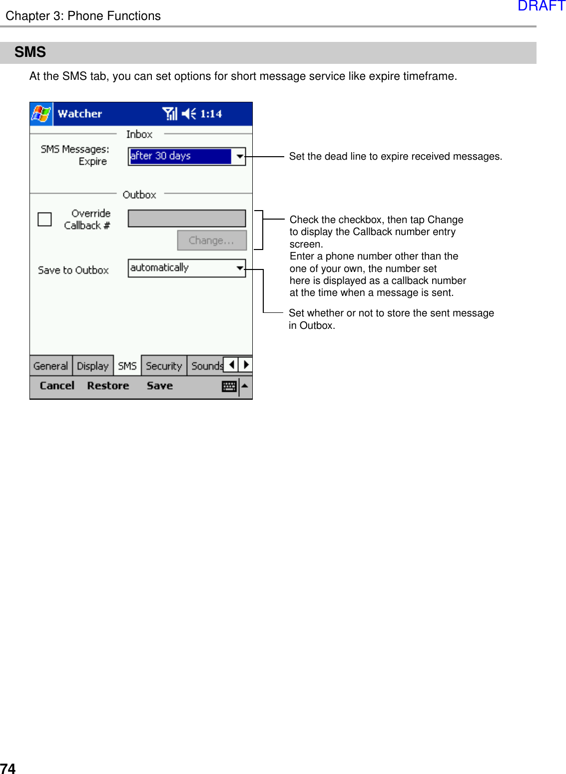 74Chapter 3: Phone FunctionsSMSAt the SMS tab, you can set options for short message service like expire timeframe.Set the dead line to expire received messages.Check the checkbox, then tap Changeto display the Callback number entry screen. Enter a phone number other than the one of your own, the number sethere is displayed as a callback number at the time when a message is sent.Set whether or not to store the sent message in Outbox.DRAFT