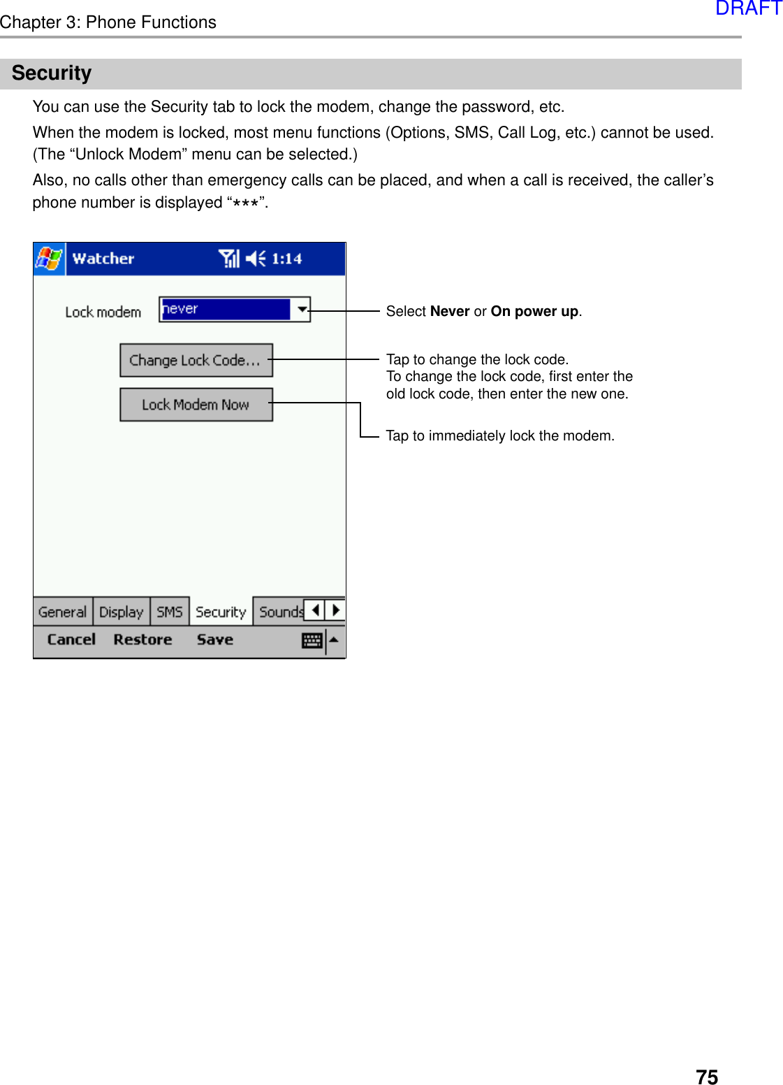 75Chapter 3: Phone FunctionsSecurityYou can use the Security tab to lock the modem, change the password, etc.When the modem is locked, most menu functions (Options, SMS, Call Log, etc.) cannot be used.(The “Unlock Modem” menu can be selected.)Also, no calls other than emergency calls can be placed, and when a call is received, the caller’sphone number is displayed “***”.Select Never or On power up.Tap to immediately lock the modem.Tap to change the lock code.To change the lock code, first enter the old lock code, then enter the new one.DRAFT