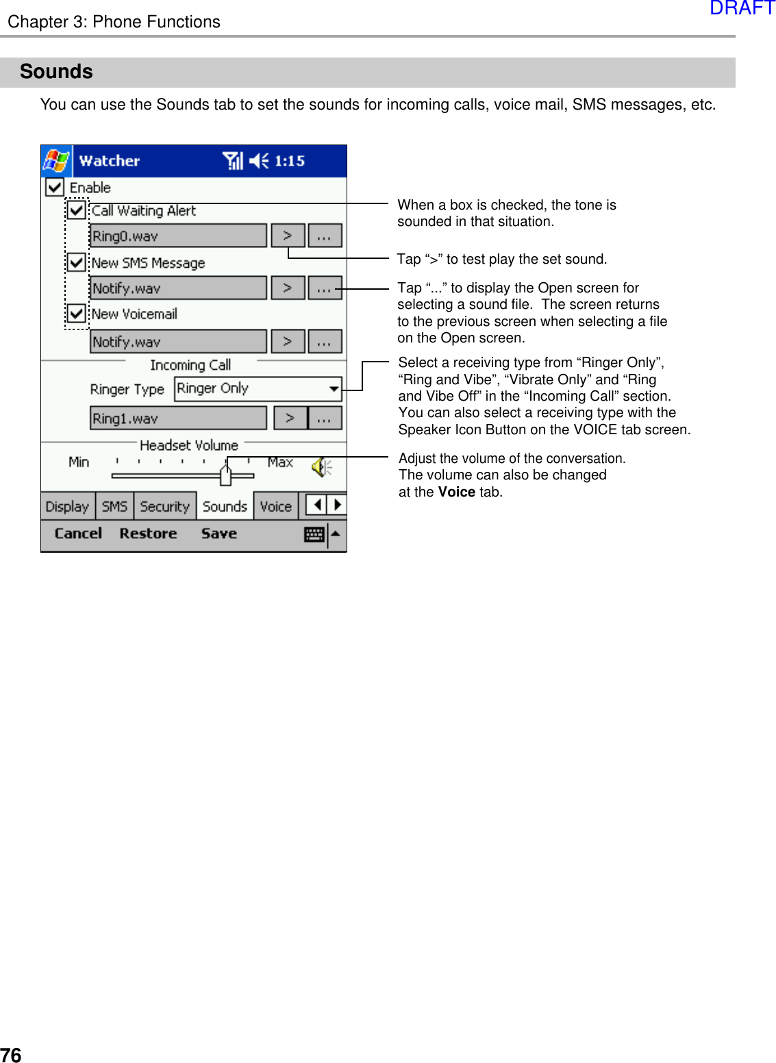 76Chapter 3: Phone FunctionsSoundsYou can use the Sounds tab to set the sounds for incoming calls, voice mail, SMS messages, etc.When a box is checked, the tone is sounded in that situation.Tap “...” to display the Open screen for selecting a sound file.  The screen returns to the previous screen when selecting a fileon the Open screen.Tap “&gt;” to test play the set sound.Adjust the volume of the conversation.The volume can also be changed at the Voice tab.Select a receiving type from “Ringer Only”, “Ring and Vibe”, “Vibrate Only” and “Ring and Vibe Off” in the “Incoming Call” section.You can also select a receiving type with the Speaker Icon Button on the VOICE tab screen.DRAFT