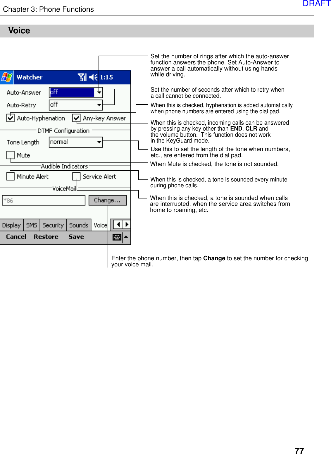 77Chapter 3: Phone FunctionsVoiceSet the number of rings after which the auto-answer function answers the phone. Set Auto-Answer to answer a call automatically without using hands while driving.Set the number of seconds after which to retry when a call cannot be connected.  When this is checked, hyphenation is added automatically when phone numbers are entered using the dial pad.When this is checked, incoming calls can be answered by pressing any key other than END, CLR and the volume button.  This function does not work in the KeyGuard mode.Use this to set the length of the tone when numbers, etc., are entered from the dial pad.  When this is checked, a tone is sounded every minute during phone calls.When this is checked, a tone is sounded when calls are interrupted, when the service area switches from home to roaming, etc.Enter the phone number, then tap Change to set the number for checking your voice mail.When Mute is checked, the tone is not sounded.DRAFT