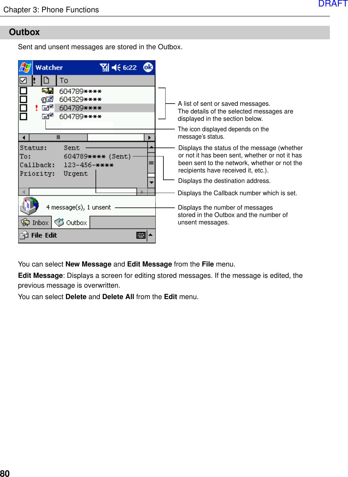 80Chapter 3: Phone FunctionsOutboxSent and unsent messages are stored in the Outbox.You can select New Message and Edit Message from the File menu.Edit Message: Displays a screen for editing stored messages. If the message is edited, theprevious message is overwritten.You can select Delete and Delete All from the Edit menu.A list of sent or saved messages.The details of the selected messages are displayed in the section below.The icon displayed depends on the message’s status.Displays the status of the message (whether or not it has been sent, whether or not it has been sent to the network, whether or not the recipients have received it, etc.).Displays the Callback number which is set.Displays the number of messages stored in the Outbox and the number of unsent messages.Displays the destination address. DRAFT