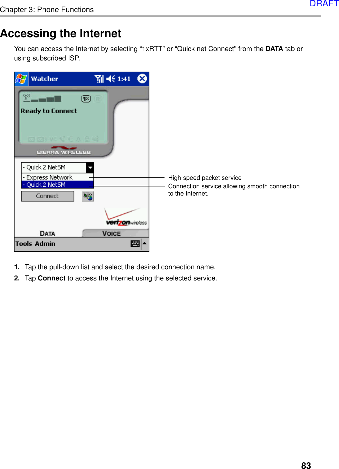 83Chapter 3: Phone FunctionsAccessing the InternetYou can access the Internet by selecting “1xRTT” or “Quick net Connect” from the DATA tab orusing subscribed ISP.High-speed packet serviceConnection service allowing smooth connection to the Internet.1. Tap the pull-down list and select the desired connection name.2. Tap Connect to access the Internet using the selected service.DRAFT