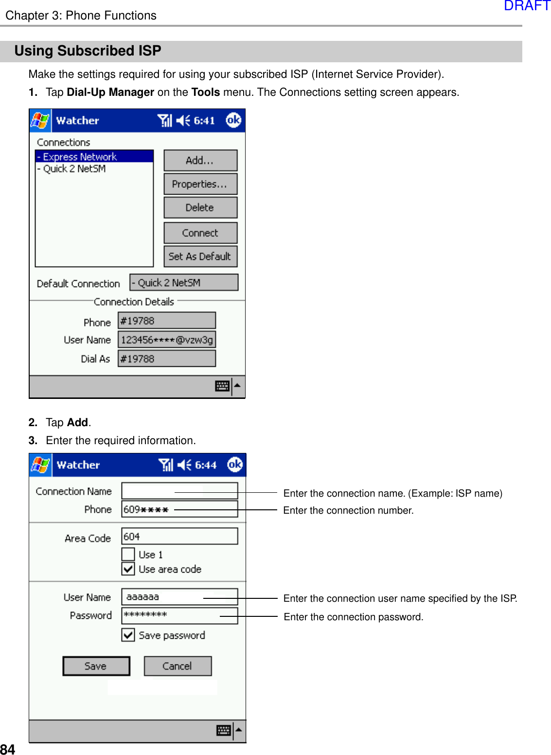 84Chapter 3: Phone FunctionsUsing Subscribed ISPMake the settings required for using your subscribed ISP (Internet Service Provider).1. Tap Dial-Up Manager on the Tools menu. The Connections setting screen appears.2. Tap Add.3. Enter the required information.Enter the connection name. (Example: ISP name)Enter the connection user name specified by the ISP.Enter the connection number.Enter the connection password.DRAFT