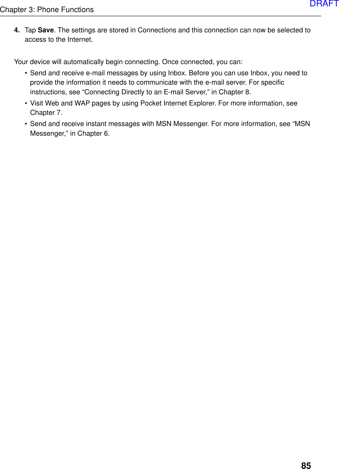 85Chapter 3: Phone Functions4. Tap Save. The settings are stored in Connections and this connection can now be selected toaccess to the Internet.Your device will automatically begin connecting. Once connected, you can:•Send and receive e-mail messages by using Inbox. Before you can use Inbox, you need toprovide the information it needs to communicate with the e-mail server. For specificinstructions, see “Connecting Directly to an E-mail Server,” in Chapter 8.•Visit Web and WAP pages by using Pocket Internet Explorer. For more information, seeChapter 7.•Send and receive instant messages with MSN Messenger. For more information, see “MSNMessenger,” in Chapter 6.DRAFT