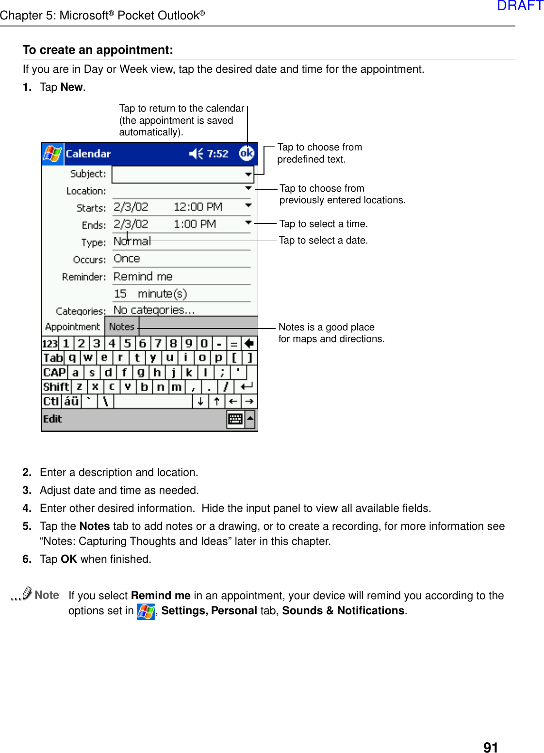 91Chapter 5: Microsoft® Pocket Outlook®To create an appointment:If you are in Day or Week view, tap the desired date and time for the appointment.1. Tap New.2. Enter a description and location.3. Adjust date and time as needed.4. Enter other desired information.  Hide the input panel to view all available fields.5. Tap the Notes tab to add notes or a drawing, or to create a recording, for more information see“Notes: Capturing Thoughts and Ideas” later in this chapter.6. Tap OK when finished.NoteIf you select Remind me in an appointment, your device will remind you according to theoptions set in  , Settings, Personal tab, Sounds &amp; Notifications.Tap to select a date.Tap to select a time.Tap to return to the calendar(the appointment is savedautomatically).Tap to choose frompreviously entered locations.Tap to choose frompredefined text.Notes is a good placefor maps and directions.DRAFT