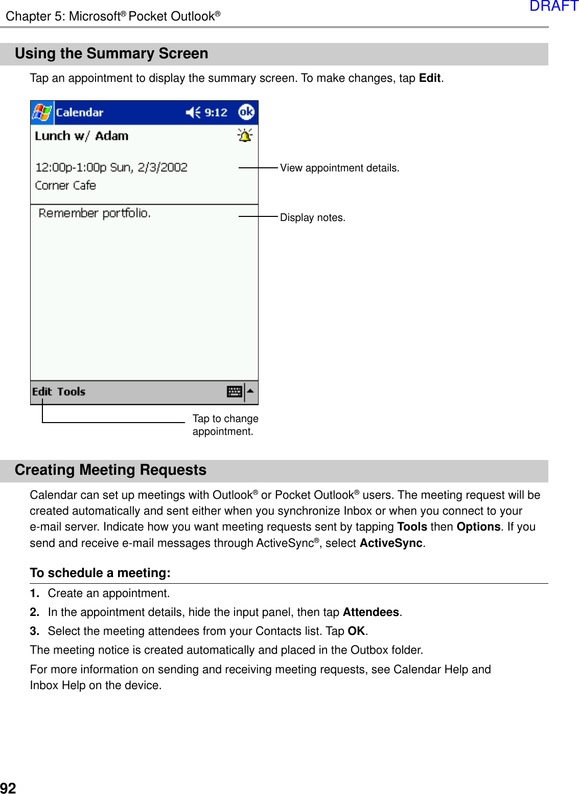 92Chapter 5: Microsoft® Pocket Outlook®Using the Summary ScreenTap an appointment to display the summary screen. To make changes, tap Edit.Creating Meeting RequestsCalendar can set up meetings with Outlook® or Pocket Outlook® users. The meeting request will becreated automatically and sent either when you synchronize Inbox or when you connect to youre-mail server. Indicate how you want meeting requests sent by tapping Tools then Options. If yousend and receive e-mail messages through ActiveSync®, select ActiveSync.To schedule a meeting:1. Create an appointment.2. In the appointment details, hide the input panel, then tap Attendees.3. Select the meeting attendees from your Contacts list. Tap OK.The meeting notice is created automatically and placed in the Outbox folder.For more information on sending and receiving meeting requests, see Calendar Help andInbox Help on the device.View appointment details.  Display notes.Tap to changeappointment.DRAFT