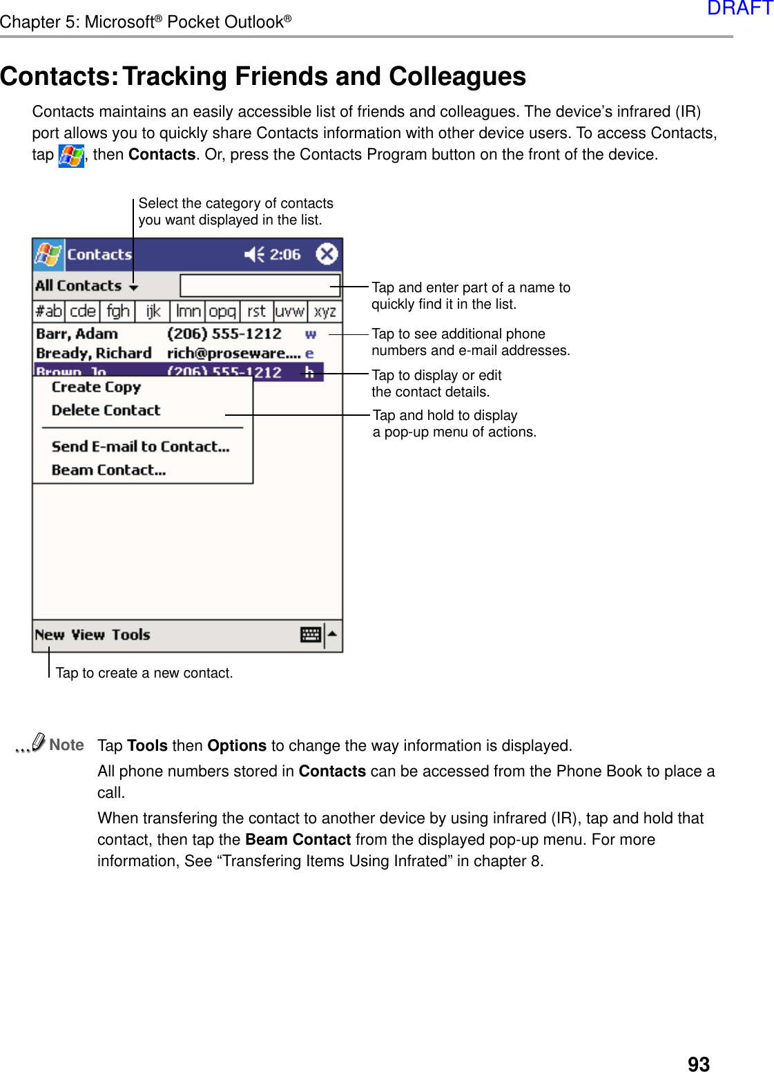 93Chapter 5: Microsoft® Pocket Outlook®Contacts: Tracking Friends and ColleaguesContacts maintains an easily accessible list of friends and colleagues. The device’s infrared (IR)port allows you to quickly share Contacts information with other device users. To access Contacts,tap  , then Contacts. Or, press the Contacts Program button on the front of the device.NoteTap Tools then Options to change the way information is displayed.All phone numbers stored in Contacts can be accessed from the Phone Book to place acall.When transfering the contact to another device by using infrared (IR), tap and hold thatcontact, then tap the Beam Contact from the displayed pop-up menu. For moreinformation, See “Transfering Items Using Infrated” in chapter 8.Tap and enter part of a name toquickly find it in the list.   Tap to display or editthe contact details.Tap and hold to displaya pop-up menu of actions.Tap to see additional phonenumbers and e-mail addresses.Tap to create a new contact.Select the category of contactsyou want displayed in the list.DRAFT