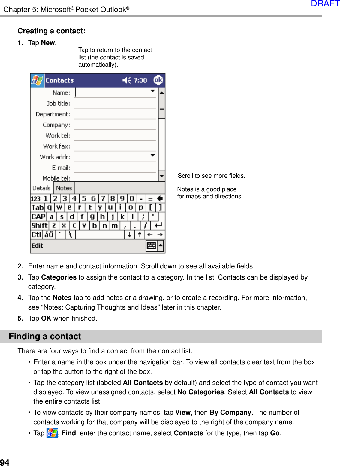 94Chapter 5: Microsoft® Pocket Outlook®Creating a contact:1. Tap New.2. Enter name and contact information. Scroll down to see all available fields.3. Tap Categories to assign the contact to a category. In the list, Contacts can be displayed bycategory.4. Tap the Notes tab to add notes or a drawing, or to create a recording. For more information,see “Notes: Capturing Thoughts and Ideas” later in this chapter.5. Tap OK when finished.Finding a contactThere are four ways to find a contact from the contact list:•Enter a name in the box under the navigation bar. To view all contacts clear text from the boxor tap the button to the right of the box.•Tap the category list (labeled All Contacts by default) and select the type of contact you wantdisplayed. To view unassigned contacts, select No Categories. Select All Contacts to viewthe entire contacts list.•To view contacts by their company names, tap View, then By Company. The number ofcontacts working for that company will be displayed to the right of the company name.•Tap  , Find, enter the contact name, select Contacts for the type, then tap Go.Notes is a good placefor maps and directions.Tap to return to the contactlist (the contact is savedautomatically).Scroll to see more fields.DRAFT