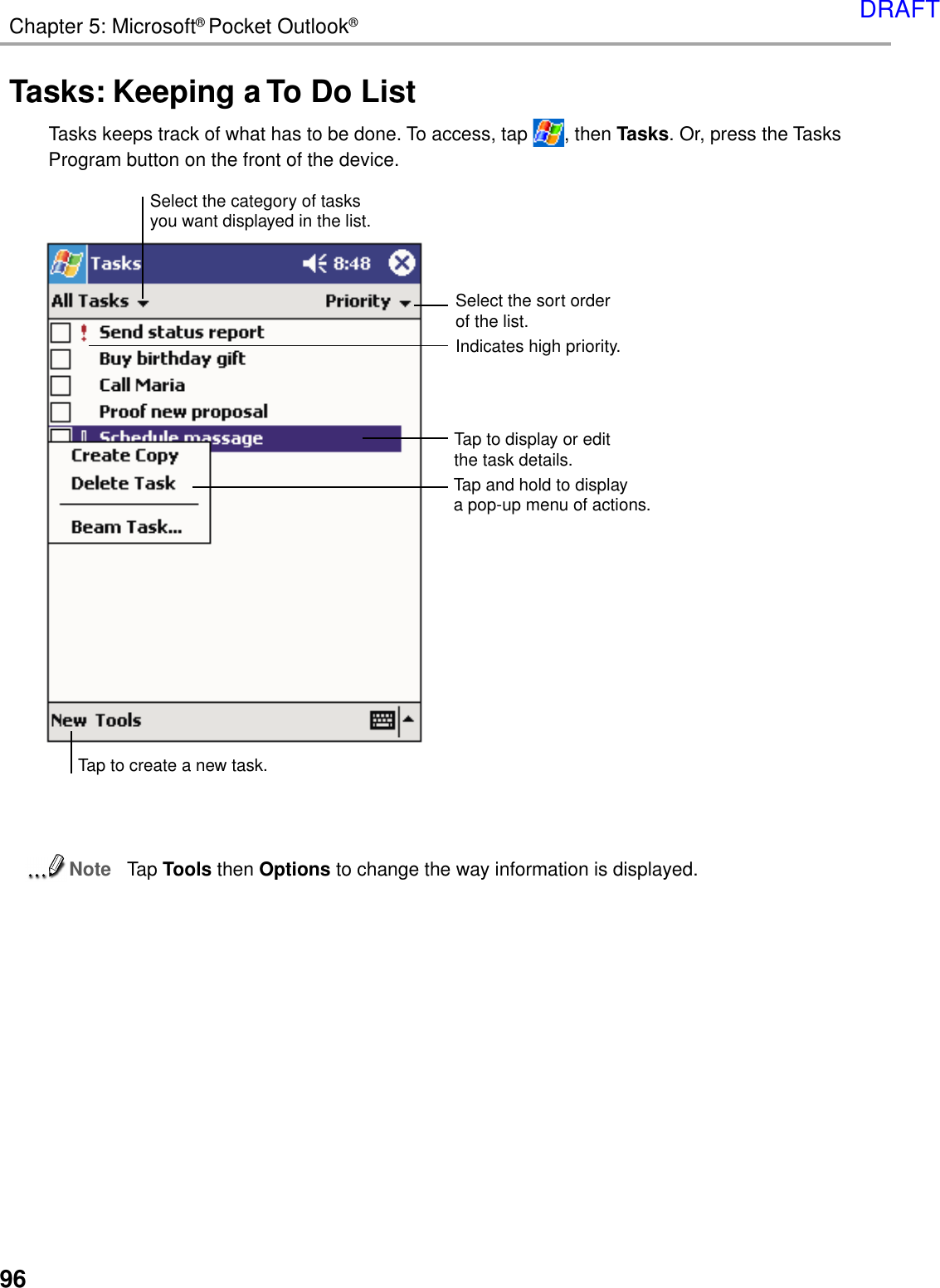 96Chapter 5: Microsoft® Pocket Outlook®Tasks: Keeping a To Do ListTasks keeps track of what has to be done. To access, tap  , then Tasks. Or, press the TasksProgram button on the front of the device.NoteTap Tools then Options to change the way information is displayed.Tap to create a new task.Select the sort orderof the list.Indicates high priority.Select the category of tasksyou want displayed in the list.Tap to display or editthe task details.Tap and hold to displaya pop-up menu of actions.DRAFT